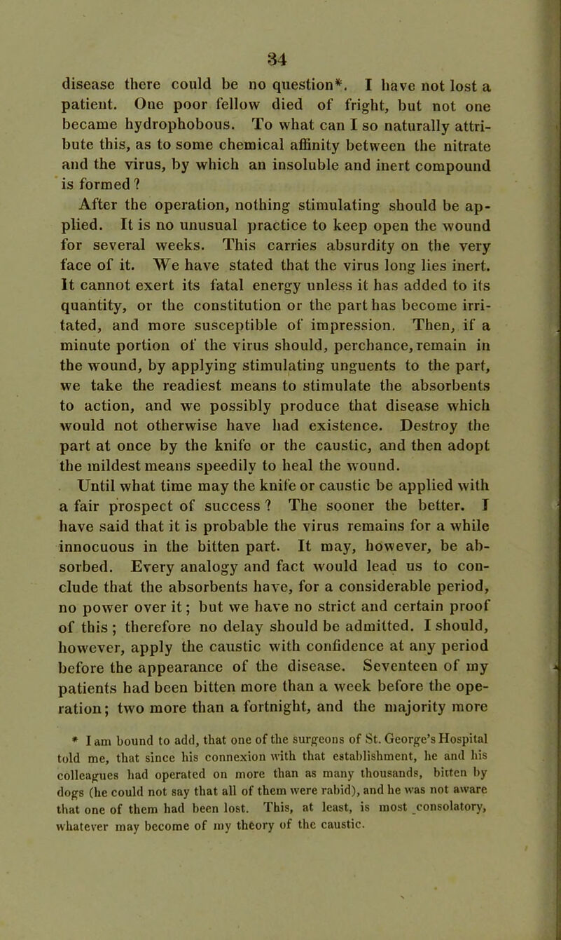 disease there could be no question*1. I have not lost a patient. One poor fellow died of fright, but not one became hydrophobous. To what can I so naturally attri- bute this, as to some chemical affinity between the nitrate and the virus, by which an insoluble and inert compound is formed ? After the operation, nothing stimulating should be ap- plied. It is no unusual practice to keep open the wound for several weeks. This carries absurdity on the very face of it. We have stated that the virus long lies inert. It cannot exert its fatal energy unless it has added to its quantity, or the constitution or the part has become irri- tated, and more susceptible of impression. Then, if a minute portion of the virus should, perchance, remain in the wound, by applying stimulating unguents to the part, we take the readiest means to stimulate the absorbents to action, and we possibly produce that disease which would not otherwise have had existence. Destroy the part at once by the knife or the caustic, and then adopt the mildest means speedily to heal the wound. Until what time may the knife or caustic be applied with a fair prospect of success ? The sooner the better. I have said that it is probable the virus remains for a while innocuous in the bitten part. It may, however, be ab- sorbed. Every analogy and fact would lead us to con- clude that the absorbents have, for a considerable period, no power over it; but we have no strict and certain proof of this ; therefore no delay should be admitted. I should, however, apply the caustic with confidence at any period before the appearance of the disease. Seventeen of my patients had been bitten more than a week before the ope- ration; two more than a fortnight, and the majority more * I am bound to add, that one of the surgeons of St. George’s Hospital told me, that since his connexion with that establishment, he and his colleagues had operated on more than as many thousands, bitten by dogs (he could not say that all of them were rabid), and he was not aware that one of them had been lost. This, at least, is most consolatory, whatever may become of my theory of the caustic.