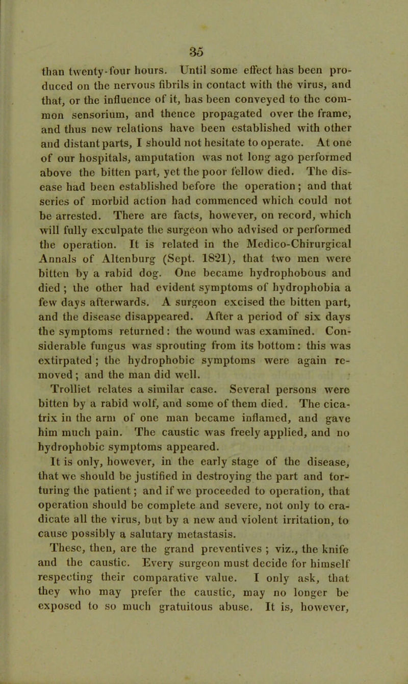 than twenty-four hours. Until some effect has been pro- duced on the nervous fibrils in contact with the virus, and that, or the influence of it, has been conveyed to the com- mon sensorium, and thence propagated over the frame, and thus new relations have been established with other and distant parts, I should not hesitate to operate. At one of our hospitals, amputation was not long ago performed above the bitten part, yet the poor fellow died. The dis- ease had been established before the operation; and that scries of morbid action had commenced which could not be arrested. There are facts, however, on record, which will fully exculpate the surgeon who advised or performed the operation. It is related in the Medico-Chirurgical Annals of Altenburg (Sept. 18*21), that two men were bitten by a rabid dog. One became hydrophobous and died ; the other had evident symptoms of hydrophobia a few days afterwards. A surgeon excised the bitten part, and the disease disappeared. After a period of six days the symptoms returned: the wound was examined. Con- siderable fungus was sprouting from its bottom: this was extirpated ; the hydrophobic symptoms were again re- moved ; and the man did well. Trolliet relates a similar case. Several persons wrere bitten by a rabid wolf, and some of them died. The cica- trix in the arm of one man became inflamed, and gave him much pain. The caustic was freely applied, and no hydrophobic symptoms appeared. It is only, however, in the early stage of the disease, that we should be justified in destroying the part and tor- turing the patient; and if we proceeded to operation, that operation should be complete and severe, not only to era- dicate all the virus, but by a new and violent irritation, to cause possibly a salutary metastasis. These, then, are the grand preventives ; viz., the knife and the caustic. Every surgeon must decide for himself respecting their comparative value. I only ask, that they who may prefer the caustic, may no longer be exposed to so much gratuitous abuse. It is, however,