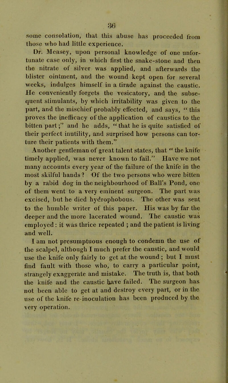 some consolation, that this abuse has proceeded from those who had little experience. Dr. Measey, upon personal knowledge of one unfor- tunate case only, in which first the snake-stone and then the nitrate of silver was applied, and afterwards the blister ointment, and the wound kept open for several weeks, indulges himself in a tirade against the caustic. He conveniently forgets the vesicatory, and the subse- quent stimulants, by which irritability was given to the part, and the mischief probably effected, and says, “ this proves the fnefficacy of the application of caustics to the bitten partand he adds, “ that he is quite satisfied of their perfect inutility, and surprised how persons can tor- ture their patients with them.” Another gentleman of great talent states, that “ the knife timely applied, was never known to fail.” Have we not many accounts every year of the failure of the knife in the most skilful hands? Of the two persons who were bitten by a rabid dog in the neighbourhood of Ball’s Pond, one of them went to a very eminent surgeon. The part was excised, but he died hydrophobous. The other was sent to the humble writer of this paper. His was by far the deeper and the more lacerated wound. The caustic was employed : it was thrice repeated ; and the patient is living and well. I am not presumptuous enough to condemn the use of the scalpel, although I much prefer the caustic, and would use the knife only fairly to get at the wound ; but I must find fault with those who, to carry a particular point, strangely exaggerate and mistake. The truth is, that both the knife and the caustic have failed. The surgeon has not been able to get at and destroy every part, or in the use of the knife re-inoculation has been produced by the very operation.