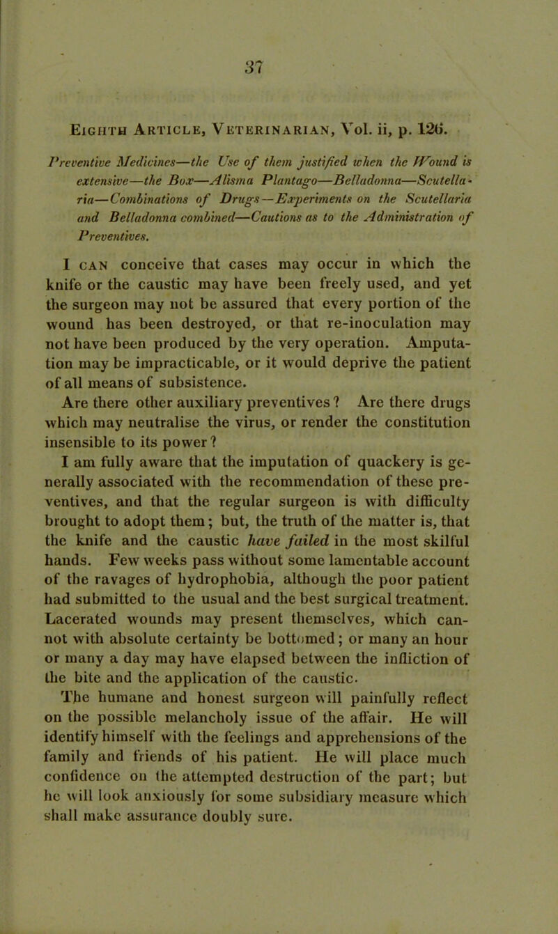 Eighth Article, Veterinarian, Vol. ii, p. 12(i. Preventive Medicines—the Use of them justified when the JVound is extensive—the Box—Alisma Plantago—Belladonna—Scutella * ria—Combinations of Drugs—Experiments on the Scutellaria and Belladonna combined—Cautions as to the Administration of Preventives. I can conceive that cases may occur in which the knife or the caustic may have been freely used, and yet the surgeon may not be assured that every portion of the wound has been destroyed, or that re-inoculation may not have been produced by the very operation. Amputa- tion may be impracticable, or it would deprive the patient of all means of subsistence. Are there other auxiliary preventives ? Are there drugs which may neutralise the virus, or render the constitution insensible to its power? I am fully aware that the imputation of quackery is ge- nerally associated with the recommendation of these pre- ventives, and that the regular surgeon is with difficulty brought to adopt them; but, the truth of the matter is, that the knife and the caustic have failed in the most skilful hands. Fewr wreeks pass without some lamentable account of the ravages of hydrophobia, although the poor patient had submitted to the usual and the best surgical treatment. Lacerated wounds may present themselves, which can- not with absolute certainty be bottomed; or many an hour or many a day may have elapsed between the infliction of the bite and the application of the caustic. The humane and honest surgeon will painfully reflect on the possible melancholy issue of the affair. He will identify himself with the feelings and apprehensions of the family and friends of his patient. He will place much confidence on (he attempted destruction of the part; but he w ill look anxiously for some subsidiary measure which shall make assurance doubly sure.