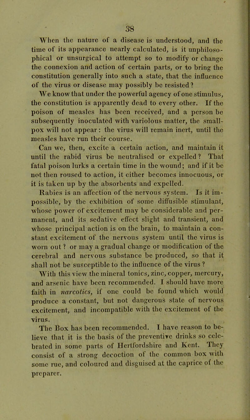 When the nature of a disease is understood, and the time of its appearance nearly calculated, is it unphiloso- phical or unsurgical to attempt so to modify or change the connexion and action of certain parts, or to bring the constitution generally into such a state, that the influence of the virus or disease may possibly be resisted ? We know that under the powerful agency of one stimulus, the constitution is apparently dead to every other. If the poison of measles has been received, and a person be subsequently inoculated with variolous matter, the small- pox will not appear: the virus will remain inert, until the measles have run their course. Can we, then, excite a certain action, and maintain it until the rabid virus be neutralised or expelled ? That fatal poison lurks a certain time in the wound; and if it be not then roused to action, it either becomes innocuous, or it is taken up by the absorbents and expelled. Rabies is an affection of the nervous system. Is it im- possible, by the exhibition of some diffusible stimulant, whose power of excitement may be considerable and per- manent, and its sedative effect slight and transient, and whose principal action is on the brain, to maintain a con- stant excitement of the nervous system until the virus is worn out ? or may a gradual change or modification of the cerebral and nervous substance be produced, so that it shall not be susceptible to the influence of the virus ? With this view the mineral tonics, zinc, copper, mercury, and arsenic have been recommended. I should have more faith in narcotics, if one could be found which would produce a constant, but not dangerous state of nervous excitement, and incompatible with the excitement of the virus. The Box has been recommended. I have reason to be- lieve that it is the basis of the preventive drinks so cele- brated in some parts of Hertfordshire and Kent. They consist of a strong decoction of the common box with some rue, and coloured and disguised at the caprice of the preparer.