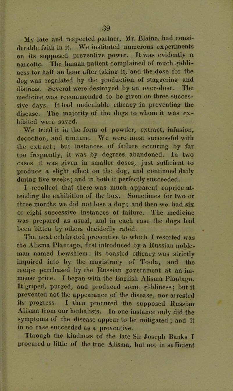 My late and respected partner, Mr. Blaine, had consi- derable faith in it. NVe instituted numerous experiments on its supposed preventive power. It was evidently a narcotic. The human patient complained of much giddi- ness for half an hour after taking it, and the dose for the dog was regulated by the production of staggering and distress. Several were destroyed by an over-dose. The medicine was recommended to be given on three succes- sive days. It had undeniable efficacy in preventing the disease. The majority of the dogs to whom it was ex- hibited were saved. We tried it in the form of powder, extract, infusion, decoction, and tincture. We were most successful with the extract; but instances of failure occuring by far too frequently, it was by degrees abandoned. In two cases it was given in smaller doses, just sufficient to produce a slight effect on the dog, and continued daily during five weeks; and in both it perfectly succeeded. I recollect that there was much apparent caprice at- tending the exhibition of the box. Sometimes for two or three months we did not lose a dog; and then we had six or eight successive instances of failure. The medicine was prepared as usual, and in each case the dogs had been bitten by others decidedly rabid. The next celebrated preventive to which I resorted was the Alisrna Plantago, first introduced by a Russian noble- man named Lewshiem: its boasted efficacy was strictly inquired into by the magistracy of Toola, and the recipe purchased by the Russian government at an im- mense price. I began with the English Alisrna Plantago. It griped, purged, and produced some giddiness; but it prevented not the appearance of the disease, nor arrested its progress. I then procured the supposed Russian Alisrna from our herbalists. In one instance only did the symptoms of the disease appear to be mitigated ; and it in no case succeeded as a preventive. Through the kindness of the late Sir Joseph Banks I procured a little ot the true Alisrna, but not in sufficient