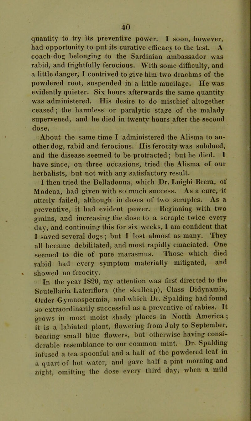 quantity to try Its preventive power. I soon, however, had opportunity to put its curative efficacy to the test. A coach-dog belonging to the Sardinian ambassador was rabid, and frightfully ferocious. With some difficulty, and a little danger, I contrived to give him two drachms of the powdered root, suspended in a little mucilage. He was evidently quieter. Six hours afterwards the same quantity was administered. His desire to do mischief altogether ceased; the harmless or paralytic stage of the malady supervened, and he died in twenty hours after the second dose. About the same time I administered the Alisma to an- other dog, rabid and ferocious. His ferocity was subdued, and the disease seemed to be protracted ; but he died. I have since, on three occasions, tried the Alisma of our herbalists, but not with any satisfactory result. I then tried the Belladonna, which Dr. Luighi Brera, of Modena, had given with so much success. As a cure, it utterly failed, although in doses of two scruples. As a preventive, it had evident power. Beginning with two grains, and increasing the dose to a scruple twice every day, and continuing this for six weeks, I am confident that I saved several dogs; but I lost almost as many. They all became debilitated, and most rapidly emaciated. One seemed to die of pure marasmus. Those which died rabid had every symptom materially mitigated, and showed no ferocity. In the year 1820, my attention was first directed to the Scutellaria Lateriflora (the skullcap), Class Didynamia, Order Gymnospermia, and which Dr. Spalding had found so extraordinarily successful as a preventive of rabies. It grows in most moist shady places in North America ; it is a labiated plant, flowering from July to September, bearing small blue flowers, but otherwise having consi- derable resemblance to our common mint. Dr. Spalding infused a tea spoonful and a half of the powdered leaf in a quart of hot water, and gave half a pint morning and night, omitting the dose every third day, when a mild