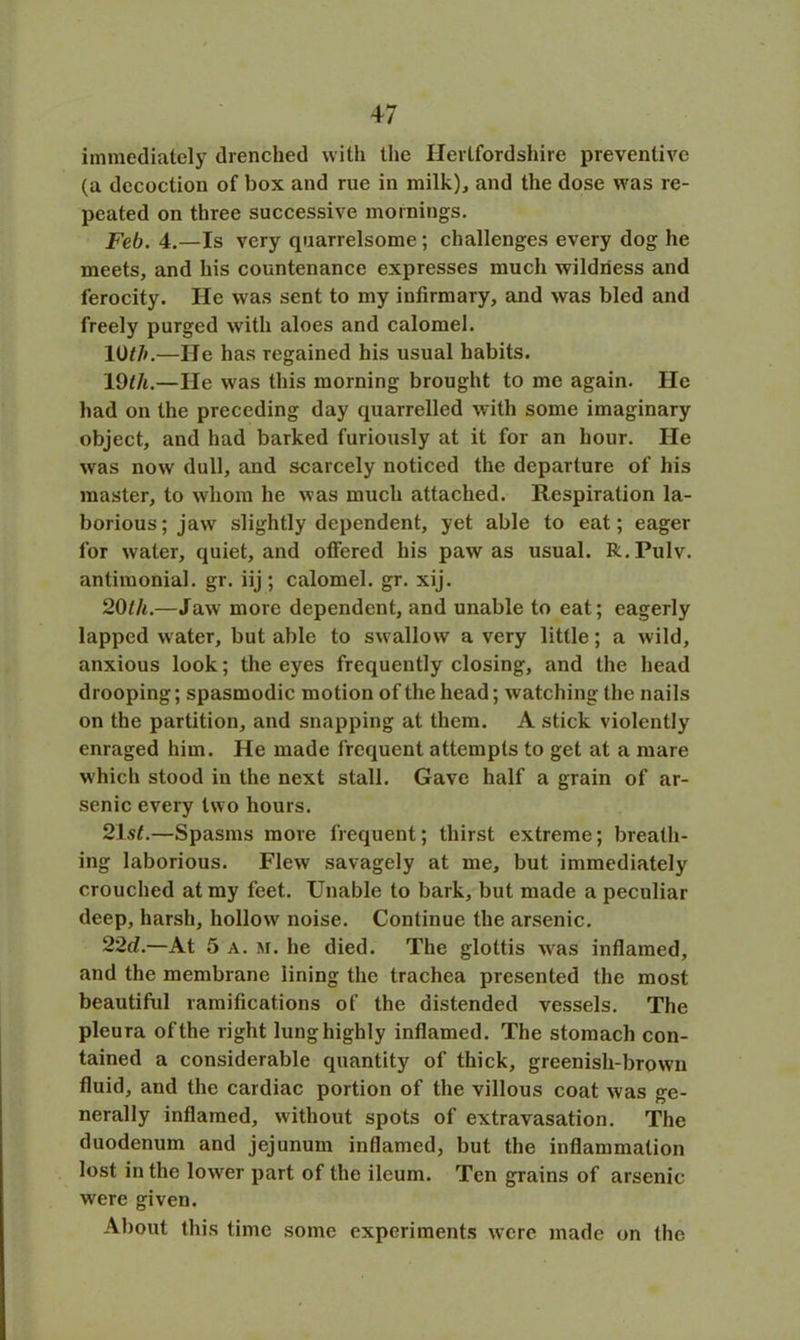 immediately drenched with the Hertfordshire preventive (a decoction of box and rue in milk), and the dose was re- peated on three successive mornings. Feb. 4.—Is very quarrelsome; challenges every dog he meets, and his countenance expresses much wildness and ferocity. He was sent to my infirmary, and was bled and freely purged with aloes and calomel. 1 Oth.—He has regained his usual habits. 19th.—He was this morning brought to me again. He had on the preceding day quarrelled with some imaginary object, and had barked furiously at it for an hour. He was now dull, and scarcely noticed the departure of his master, to whom he was much attached. Respiration la- borious; jaw slightly dependent, yet able to eat; eager for water, quiet, and offered his paw as usual. R.Pulv. antimonial. gr. iij ; calomel, gr. xij. 20th.—Jaw more dependent, and unable to eat; eagerly lapped water, but able to swallow a very little; a wild, anxious look; the eyes frequently closing, and the head drooping; spasmodic motion of the head; watching the nails on the partition, and snapping at them. A stick violently enraged him. He made frequent attempts to get at a mare which stood in the next stall. Gave half a grain of ar- senic every two hours. 21 st.—Spasms more frequent; thirst extreme; breath- ing laborious. Flew savagely at me, but immediately crouched at my feet. Unable to bark, but made a peculiar deep, harsh, hollow noise. Continue the arsenic. 22d.—At 5 a. m. he died. The glottis was inflamed, and the membrane lining the trachea presented the most beautiful ramifications of the distended vessels. The pleura of the right lung highly inflamed. The stomach con- tained a considerable quantity of thick, greenish-brown fluid, and the cardiac portion of the villous coat was ge- nerally inflamed, without spots of extravasation. The duodenum and jejunum inflamed, but the inflammation lost in the lower part of the ileum. Ten grains of arsenic were given. About this time some experiments were made on the