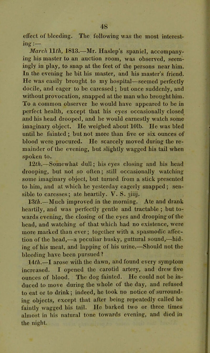 effect of bleeding. The following was the most interest- ing :— March 11th, 1813.—Mr. Haslep’s spaniel, accompany- ing his master to an auction room, was observed, seem- ingly in play, to snap at the feet of the persons near him. In the evening he bit his master, and his master’s friend. He was easily brought to my hospital—seemed perfectly docile, and eager to be caressed; but once suddenly, and without provocation, snapped at the man who brought him. To a common observer he would have appeared to be in perfect health, except that his eyes occasionally closed and his head drooped, and he would earnestly watch some imaginary object. He weighed about 101b. He was bled until he fainted ; but not more than five or six ounces of blood were procured. He scarcely moved during the re- mainder of the evening, but slightly wagged his tail when spoken to. 12th.—Somewhat dull; his eyes closing and his head drooping, but not so often; still occasionally watching- some imaginary object, but turned from a stick presented to him, and at which he yesterday eagerly snapped; sen- sible to caresses; ate heartily. V. S. ^iiij. 13th.—Much improved in the morning. Ate and drank heartily, and was perfectly gentle and tractable ; but to- wards evening, the closing of the eyes and drooping of the head, and watching of that which had no existence, were more marked than ever; together with a spasmodic affec- tion of the head,—a peculiar husky, guttural sound,—hid- ing of his meat, and lapping of his urine.—Should not the bleeding have been pursued? 11th.—I arose with the dawn, and found every symptom increased. I opened the carotid artery, and drew five ounces of blood. The dog fainted. He could not be in- duced to move during the whole of the day, and refused to eat or to drink; indeed, he took no notice of surround- ing objects, except that after being repeatedly called he faintly wagged his tail. He barked two or three times almost in his natural tone towards evening, and died in the night.