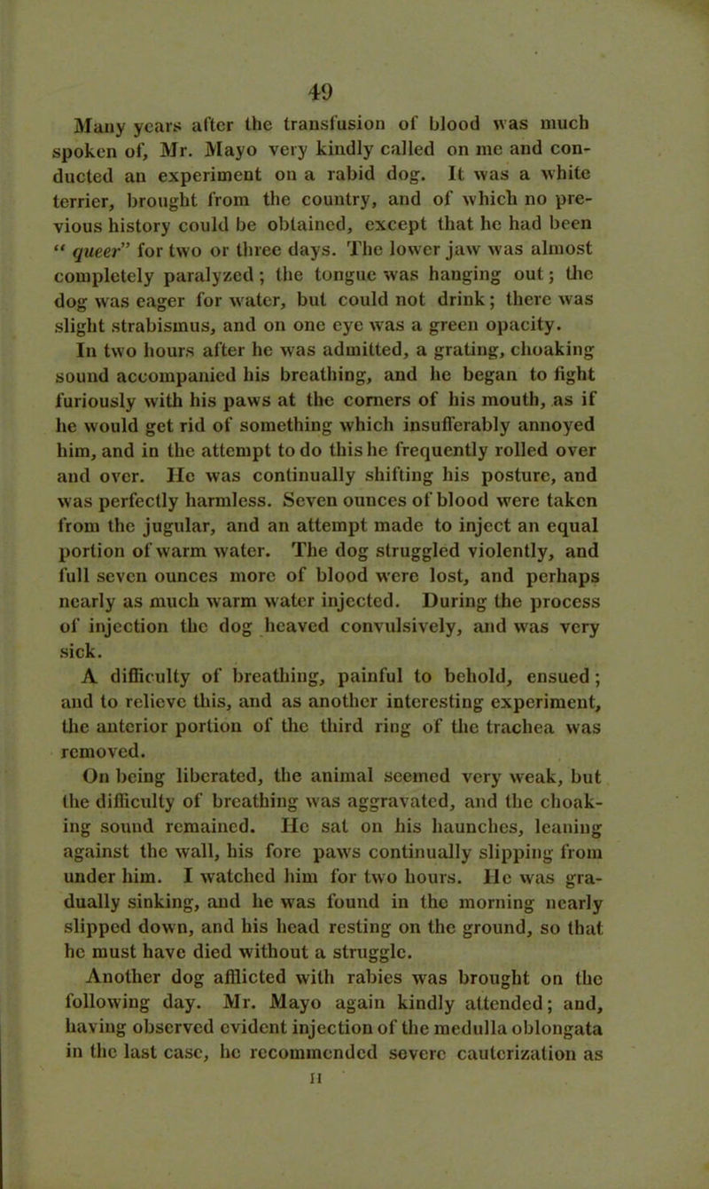 Many years after the transfusion of blood was much spoken of, Mr. Mayo very kindly called on me and con- ducted an experiment on a rabid dog. It was a white terrier, brought from the country, and of which no pre- vious history could be obtained, except that he had been “ queer’ for two or three days. The lower jaw was almost completely paralyzed ; the tongue was hanging out; the dog was eager for w ater, but could not drink; there was slight strabismus, and on one eye was a green opacity. In two hours after he wras admitted, a grating, choaking sound accompanied his breathing, and he began to fight furiously with his paws at the comers of his mouth, as if he would get rid of something which insufferably annoyed him, and in the attempt to do this he frequently rolled over and over. He was continually shifting his posture, and was perfectly harmless. Seven ounces of blood were taken from the jugular, and an attempt made to inject an equal portion of warm water. The dog struggled violently, and full seven ounces more of blood were lost, and perhaps nearly as much warm water injected. During the process of injection the dog heaved convulsively, and was very sick. A difficulty of breathing, painful to behold, ensued ; and to relieve this, and as another interesting experiment, the anterior portion of the third ring of the trachea was removed. On being liberated, the animal seemed very weak, but (he difficulty of breathing was aggravated, and the choak- ing sound remained. He sat on his haunches, leaning against the wall, his fore paw's continually slipping from under him. I watched him for two hours. He was gra- dually sinking, and he wras found in the morning nearly slipped down, and his head resting on the ground, so that he must have died without a struggle. Another dog afllicted with rabies was brought on the following day. Mr. Mayo again kindly attended; and, having observed evident injection of the medulla oblongata in the last case, he recommended severe cauterization as ii