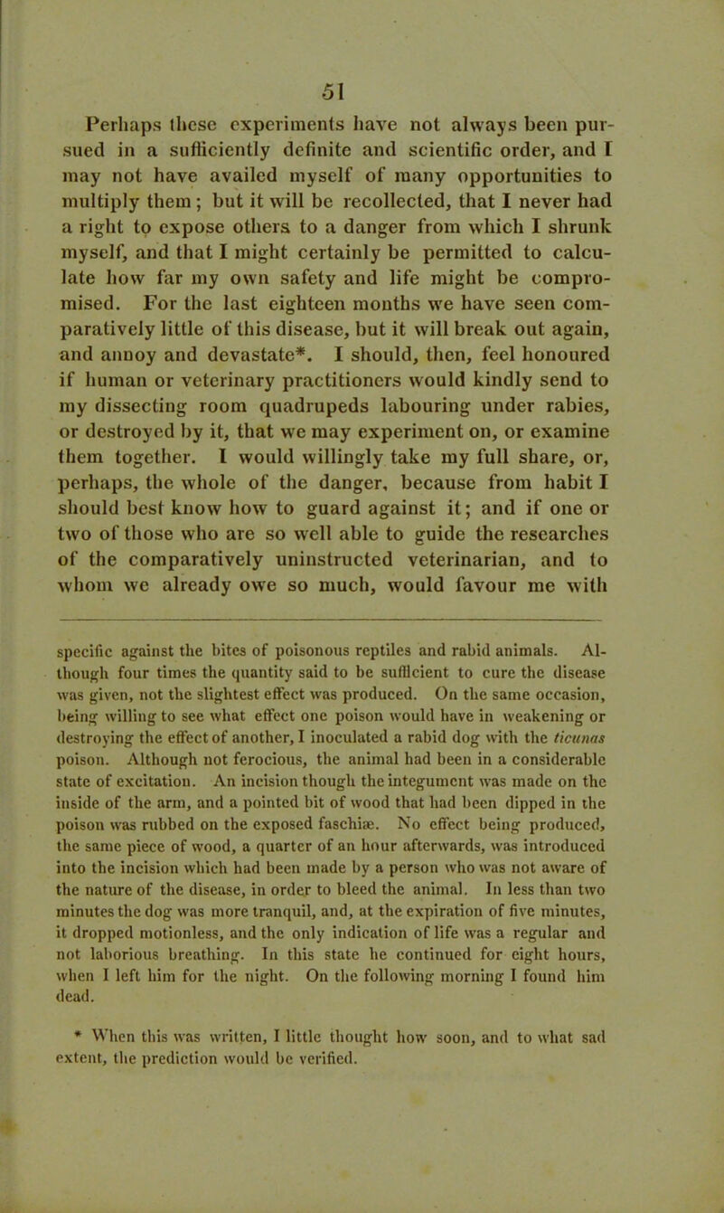 Perhaps these experiments have not always been pur- sued in a sufficiently definite and scientific order, and I may not have availed myself of many opportunities to multiply them ; but it will be recollected, that I never had a right to expose others to a danger from which I shrunk myself, and that I might certainly be permitted to calcu- late how far my own safety and life might be compro- mised. For the last eighteen months we have seen com- paratively little of this disease, but it will break out again, and annoy and devastate*. I should, then, feel honoured if human or veterinary practitioners would kindly send to my dissecting room quadrupeds labouring under rabies, or destroyed by it, that we may experiment on, or examine them together. I would willingly take my full share, or, perhaps, the whole of the danger, because from habit I should best know how to guard against it; and if one or two of those who are so well able to guide the researches of the comparatively uninstructed veterinarian, and to whom we already owe so much, would favour me with specific against the bites of poisonous reptiles and rabid animals. Al- though four times the quantity said to be sufficient to cure the disease was given, not the slightest effect was produced. On the same occasion, being willing to see what effect one poison would have in weakening or destroying the effect of another, I inoculated a rabid dog with the ticunas poison. Although not ferocious, the animal had been in a considerable state of excitation. An incision though the integument was made on the inside of the arm, and a pointed bit of wood that had been dipped in the poison was rubbed on the exposed faschiae. No effect being produced, the same piece of wood, a quarter of an hour afterwards, was introduced into the incision which had been made by a person who was not aware of the nature of the disease, in order to bleed the animal. In less than two minutes the dog was more tranquil, and, at the expiration of five minutes, it dropped motionless, and the only indication of life was a regular and not laborious breathing. In this state he continued for eight hours, when I left him for the night. On the following morning I found him dead. * When this was written, I little thought how soon, and to what sad extent, the prediction would be verified.