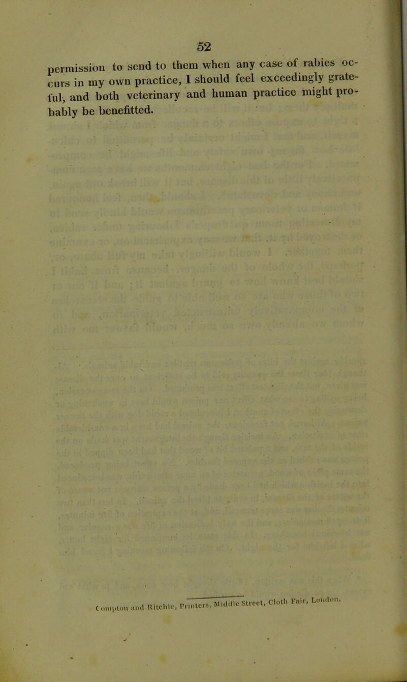permission to send to them when any case ot rabies oc- curs in my own practice, I should feel exceedingly grate- ful, and both veterinary and human practice might pro- bably be benefited. C oni|ilou and Ultchic, Printers, Middle Street, Cloth Pair, London.