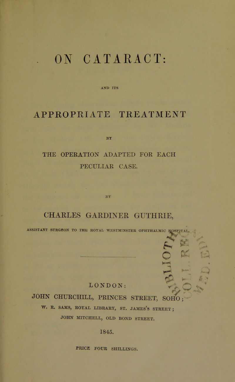 ON CATARACT AND ITS APPROPRIATE TREATMENT THE OPERATION ADAPTED FOR EACH PECULIAR CASE. CHARLES GARDINER GUTHRIE, ASSISTANT SURGEON TO THE ROYAL WESTMINSTER OPHTHALMIC llOSI'IT \L. O & * r- { JOHN CHURCHILL, PRINCES STREET, SOHO; i'H & > LONDON: W. R. SAMS, ROYAL LIBRARY, ST. JAMES’S STREET ; JOHN MITCHELL, OLD BOND STREET. 1845. PRICE EOUR SHILLINGS.