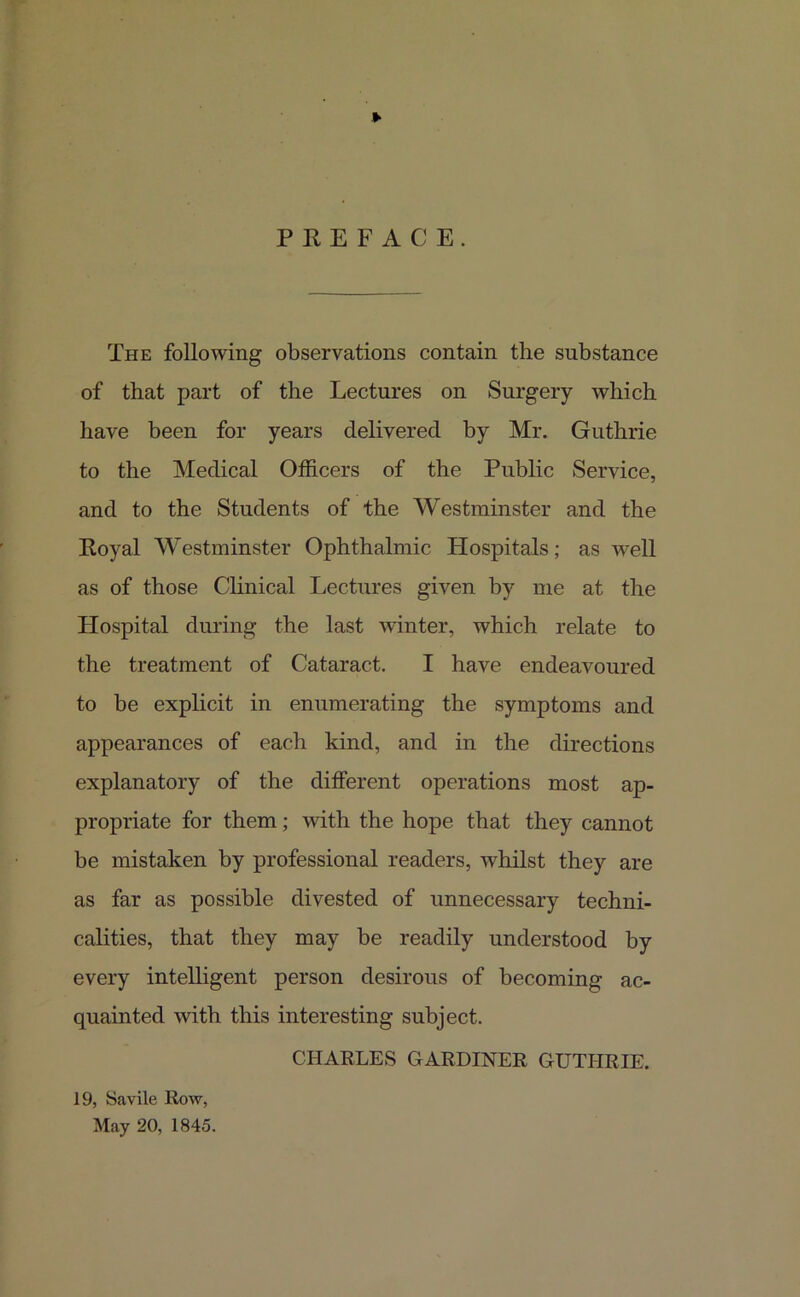 ► PREFACE. The following observations contain the substance of that part of the Lectures on Surgery which have been for years delivered by Mr. Guthrie to the Medical Officers of the Public Service, and to the Students of the Westminster and the Royal Westminster Ophthalmic Hospitals; as wrell as of those Clinical Lectures given by me at the Hospital during the last winter, which relate to the treatment of Cataract. I have endeavoured to be explicit in enumerating the symptoms and appearances of each kind, and in the directions explanatory of the different operations most ap- propriate for them; with the hope that they cannot be mistaken by professional readers, whilst they are as far as possible divested of unnecessary techni- calities, that they may be readily understood by every intelligent person desirous of becoming ac- quainted with this interesting subject. CHARLES GARDINER GUTHRIE. 19, Savile Row, May 20, 1845.