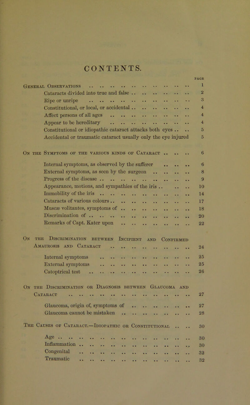 CONTENTS. PAGE General Observations 1 Cataracts divided into true and false 2 Ripe or unripe 3 Constitutional, or local, or accidental 4 Affect persons of all ages 4 Appear to be hereditary 4 Constitutional or idiopathic cataract attacks both eyes .. .. 5 Accidental or traumatic cataract usually only the eye injured 5 On the Symptoms of the various kinds op Cataract 6 Internal symptoms, as observed by the sufferer 6 External symptoms, as seen by the surgeon 8 Progress of the disease 9 Appearance, motions, and sympathies of the iris .. .. .. 10 Immobility of the iris 14 Cataracts of various colours 17 Muscaa volitantes, symptoms of 18 Discrimination of 20 Remarks of Capt. Kater upon 22 On the Discrimination between Incipient ,vnd Confirmed Amaurosis and Cataract 24 Internal symptoms 25 External symptoms 25 Catoptrical test 26 On the Discrimination or Diagnosis between Glaucoma and Cataract 27 Glaucoma, origin of, symptoms of 27 Glaucoma cannot be mistaken 28 The Causes of Cataract.—Idiopathic or Constitutional .. .. 30 Age 30 Inflammation 30 Congenital 32 Traumatic 32