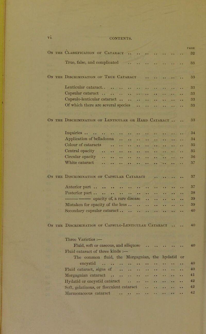 r AGE On the Classification of Cataract 32 True, false, and complicated 33 On the Discrimination of True Cataract 33 Lenticular cataract 33 Capsular cataract 33 Capsulo-lenticular cataract 33 Of which there are several species 33 On the Discrimination of Lenticular or Hard Cataract .. .. 33 Inquiries 34 Application of belladonna 34 Colour of cataracts 35 Central opacity 35 Circular opacity 36 White cataract 37 On the Discrimination of Capsular Cataract 37 Anterior part 37 Posterior part 38 opacity of, a rare disease 39 Mistaken for opacity of the lens 39 Secondary capsular cataract 40 On the Discrimination of Capsulo-Lenticular Cataract .. .. 40 Three Varieties :— Pluid, soft or caseous, and siliquose 40 Fluid cataract of three kinds :— The common fluid, the Morgagnian, the hydatid or encystid 40 Fluid cataract, signs of 40 Morgagnian cataract 41 Hydatid or encystid cataract 42 Soft, gelatinous, or flocculent cataract 42 Marmoraceous cataract 42