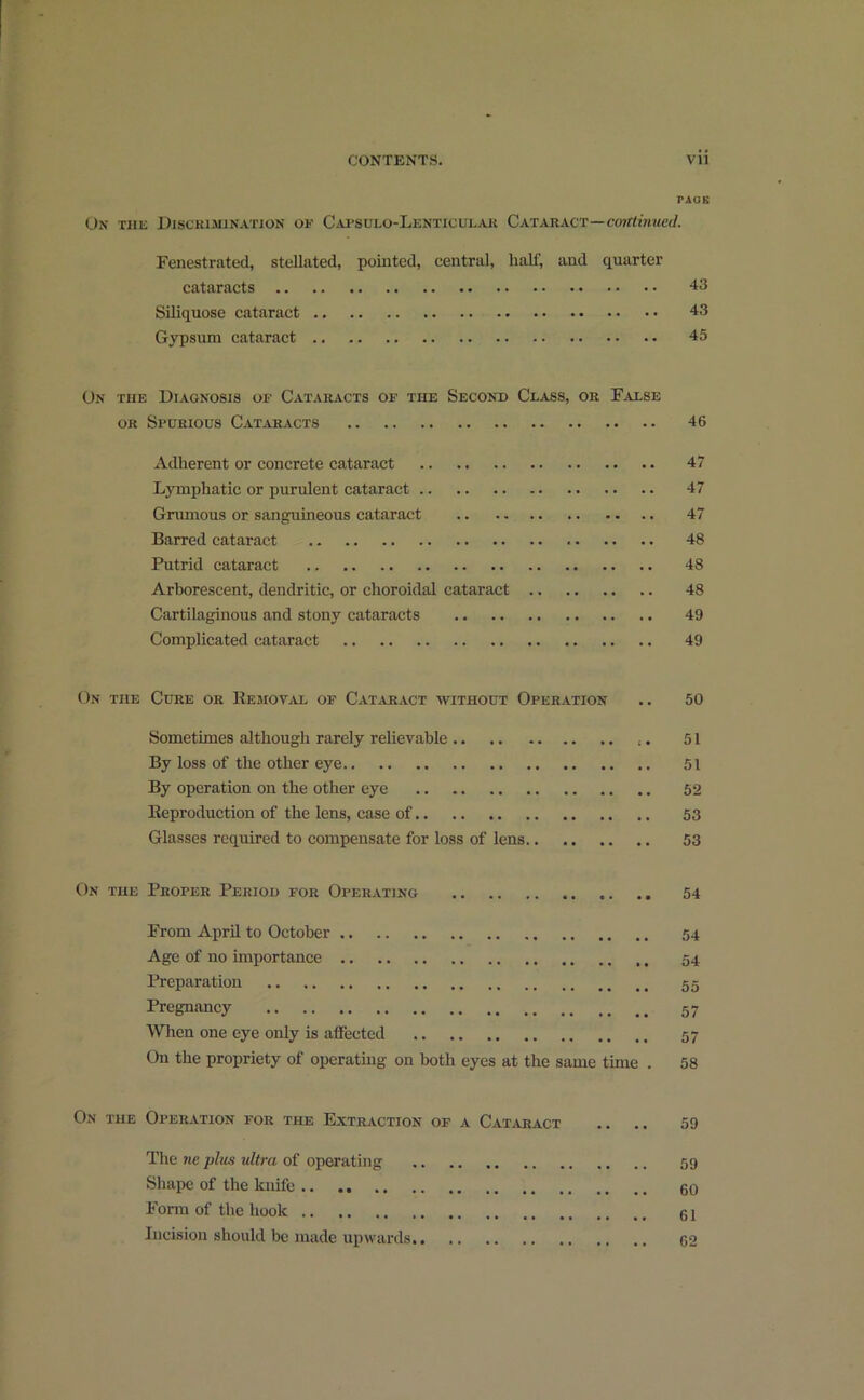 PAGE On the Discrimination of Capsulo-Lenticular Cataract—cmttinued. Fenestrated, stellated, pointed, central, half, and quarter cataracts 43 Siliquose cataract 43 Gypsum cataract 45 On the Diagnosis of Cataracts of the Second Class, or False or Spurious Cataracts 46 Adherent or concrete cataract 47 Lymphatic or purulent cataract 47 Grumous or sanguineous cataract 47 Barred cataract 48 Putrid cataract 48 Arborescent, dendritic, or choroidal cataract 48 Cartilaginous and stony cataracts 49 Complicated cataract 49 On the Cure or Removal of Cataract without Operation .. 50 Sometimes although rarely relievable .. :. 51 By loss of the other eye 51 By operation on the other eye 52 Reproduction of the lens, case of 53 Glasses required to compensate for loss of lens 53 On the Proper Period for Operating 54 From April to October 54 Age of no importance 54 Preparation 55 Pregnancy 57 When one eye only is affected 57 On the propriety of operating on both eyes at the same time . 58 On the Operation for the Extraction of a Cataract .. .. 59 The we plus ultra of operating 59 Shape of the knife 60 Form of the hook 61 Incision should be made upwards 62