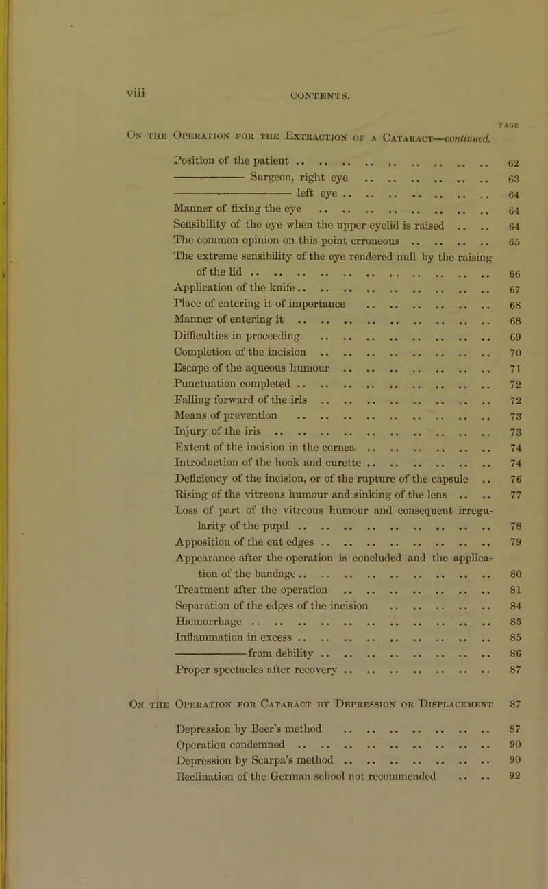 l'AGE On the Operation for the Extraction of a Cataract—continued. Position of the patient 62 Surgeon, right eye 63 left eye 64 Manner of fixing the eye 64 Sensibility of the eye when the upper eyelid is raised .. .. 64 The common opinion on this point erroneous 65 The extreme sensibility of the eye rendered null by the raising of the lid .. .. 66 Application of the knife 67 Place of entering it of importance 68 Manner of entering it 68 Difficulties in proceeding 69 Completion of the incision 70 Escape of the aqueous humour 71 Punctuation completed 72 Palling forward of the iris 72 Means of prevention 73 Injury of the iris 73 Extent of the incision in the cornea 74 Introduction of the hook and curette 74 Deficiency of the incision, or of the rupture of the capsule .. 76 Rising of the vitreous humour and sinking of the lens .. .. 77 Loss of part of the vitreous humour and consequent irregu- larity of the pupil 78 Apposition of the cut edges 79 Appearance after the operation is concluded and the applica- tion of the bandage 80 Treatment after the operation 81 Separation of the edges of the incision 84 IlEemorrliage 85 Inflammation in excess 85 from debility 86 Proper spectacles after recovery 87 On the Operation for Cataract by Depression or Displacement 87 Depression by Beer’s method 87 Operation condemned 90 Depression by Scarpa’s method 90 Reclination of the German school not recommended .. .. 92