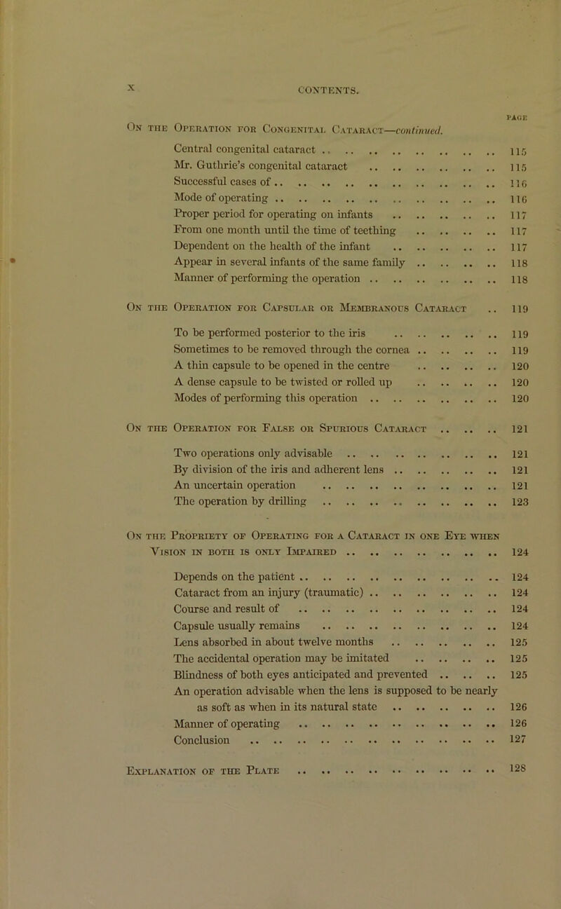 PAGE On the Operation for Congenital Cataract—continued. Central congenital cataract 115 Mr. Guthrie’s congenital cataract 115 Successful cases of .. no Mode of operating 116 Proper period for operating on infants 117 From one month until the time of teething 117 Dependent on the health of the infant 117 Appear in several infants of the same family 118 Manner of performing the operation 118 On the Operation for Capsular or Membranous Cataract .. 119 To be performed posterior to the iris 119 Sometimes to be removed through the cornea 119 A thin capsule to be opened in the centre 120 A dense capsule to be twisted or rolled up 120 Modes of performing this operation 120 On toe Operation for False or Spurious Cataract 121 Two operations only advisable 121 By division of the iris and adherent lens 121 An uncertain operation 121 The operation by drilling 123 On the Propriety of Operating for a Cataract in one Eye when Vision in both is only Impaired 124 Depends on the patient 124 Cataract from an injury (traumatic) 124 Course and result of 124 Capsule usually remains 124 Lens absorbed in about twelve months 125 The accidental operation may be imitated 125 Blindness of both eyes anticipated and prevented 125 An operation advisable when the lens is supposed to be nearly as soft as when in its natural state 126 Manner of operating 126 Conclusion 127 Explanation of the Plate .. .. 128
