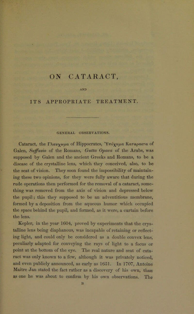 AND ITS APPROPRIATE TREATMENT. GENERAL OBSERVATIONS. Cataract, the TXav^^^o- of Hippocrates, 'Ytvo\yiia KarapaKra of Galen, Suffusio of the Romans, Gutta Opaca of the Arabs, was supposed by Galen and the ancient Greeks and Romans, to be a disease of the crystalline lens, which they conceived, also, to be the seat of vision. They soon found the impossibility of maintain- ing these two opinions, for they were fully aware that during the rude operations then performed for the removal of a cataract, some- thing was removed from the axis of vision and depressed below the pupil; this they supposed to be an adventitious membrane, formed by a deposition from the aqueous humor which occupied the space behind the pupil, and formed, as it were, a curtain before the lens. Kepler, in the year 1604, proved by experiments that the crys- talline lens being diaphanous, was incapable of retaining or reflect- ing light, and could only be considered as a double convex lens, peculiarly adapted for conveying the rays of light to a focus or point at the bottom of the eye. The real nature and seat of cata- ract was only known to a few, although it was privately noticed, and even publicly announced, as early as 1651. In 1707, Antoine Maitre Jan stated the fact rather as a discovery of his own, than as one he was about to confirm by his own observations. The B