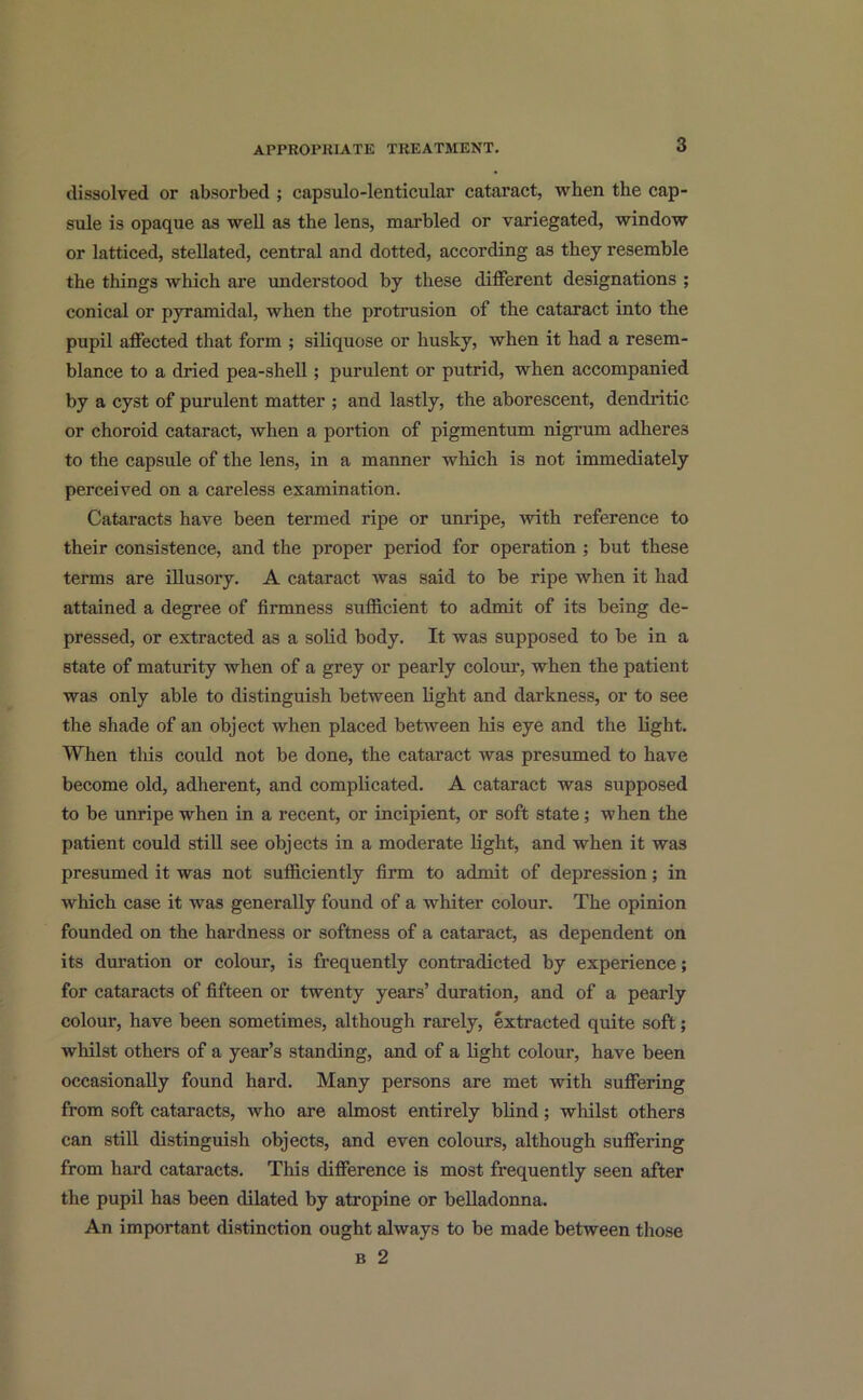 dissolved or absorbed ; capsulo-lenticular cataract, when the cap- sule is opaque as well as the lens, marbled or variegated, window or latticed, stellated, central and dotted, according as they resemble the things which are understood by these different designations ; conical or pyramidal, when the protrusion of the cataract into the pupil affected that form ; siliquose or husky, when it had a resem- blance to a dried pea-shell; purulent or putrid, when accompanied by a cyst of purulent matter ; and lastly, the aborescent, dendritic or choroid cataract, when a portion of pigmentum nigrum adheres to the capsule of the lens, in a manner which is not immediately perceived on a careless examination. Cataracts have been termed ripe or unripe, with reference to their consistence, and the proper period for operation ; but these terms are illusory. A cataract was said to be ripe when it had attained a degree of firmness sufficient to admit of its being de- pressed, or extracted as a solid body. It was supposed to be in a state of maturity when of a grey or pearly colour, when the patient was only able to distinguish between light and darkness, or to see the shade of an object when placed between his eye and the light. When tins could not be done, the cataract was presumed to have become old, adherent, and complicated. A cataract was supposed to be unripe when in a recent, or incipient, or soft state; when the patient could still see objects in a moderate light, and when it was presumed it was not sufficiently firm to admit of depression; in which case it was generally found of a whiter colour. The opinion founded on the hardness or softness of a cataract, as dependent on its duration or colour, is frequently contradicted by experience; for cataracts of fifteen or twenty years’ duration, and of a pearly colour, have been sometimes, although rarely, extracted quite soft; whilst others of a year’s standing, and of a light colour, have been occasionally found hard. Many persons are met with suffering from soft cataracts, who are almost entirely blind; whilst others can still distinguish objects, and even colours, although suffering from hard cataracts. This difference is most frequently seen after the pupil has been dilated by atropine or belladonna. An important distinction ought always to be made between those b 2