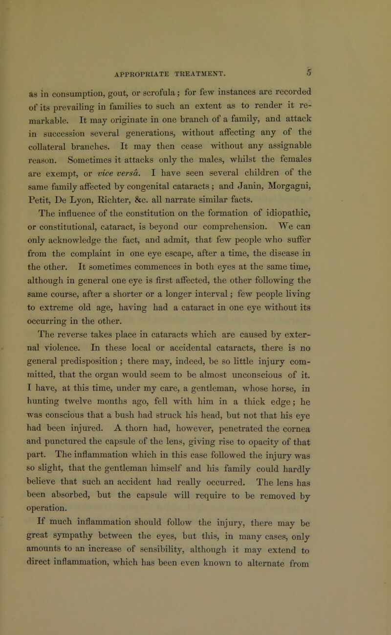 as in consumption, gout, or scrofula; for few instances are recorded of its prevailing in families to such an extent as to render it re- markable. It may originate in one branch of a family, and attack in succession several generations, without affecting any of the collateral branches. It may then cease -without any assignable reason. Sometimes it attacks only the males, whilst the females are exempt, or vice versa. I have seen several children of the same family affected by congenital cataracts; and Janin, Morgagni, Petit, De Lyon, Richter, &c. all narrate similar facts. The influence of the constitution on the formation of idiopathic, or constitutional, cataract, is beyond our comprehension. We can only acknowledge the fact, and admit, that few people who suffer from the complaint in one eye escape, after a time, the disease in the other. It sometimes commences in both eyes at the same time, although in general one eye is first affected, the other following the same course, after a shorter or a longer interval; few people living to extreme old age, having had a cataract in one eye without its occurring in the other. The reverse takes place in cataracts which are caused by exter- nal violence. In these local or accidental cataracts, there is no general predisposition; there may, indeed, be so little injury com- mitted, that the organ would seem to be almost unconscious of it. I have, at this time, under my care, a gentleman, whose horse, in hunting twelve months ago, fell with him in a thick edge; he was conscious that a bush had struck his head, but not that his eye had been injured. A thorn had, however, penetrated the cornea and punctured the capsule of the lens, giving rise to opacity of that part. The inflammation which in this case followed the injury was so slight, that the gentleman himself and his family could hardly believe that such an accident had really occurred. The lens has been absorbed, but the capsule will require to be removed by operation. If much inflammation should follow the injury, there may be great sympathy between the eyes, but this, in many cases, only amounts to an increase of sensibility, although it may extend to direct inflammation, which has been even known to alternate from