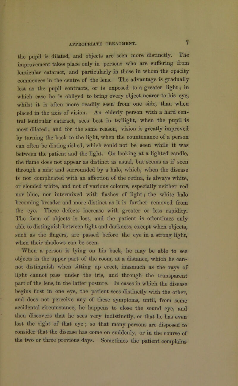 the pupil is dilated, and objects are seen more distinctly. The improvement takes place only in persons who are suffering from lenticular cataract, and particularly in those in whom the opacity commences in the centre of the lens. The advantage is gradually lost as the pupil contracts, or is exposed to a greater light; in which case he is obliged to bring every object nearer to his eye, whilst it is often more readily seen from one side, than when placed in the axis of vision. An elderly person with a hard cen- tral lenticular cataract, sees best in twilight, when the pupil is most dilated; and for the same reason, vision is greatly improved by turning the back to the light, when the countenance of a person can often be distinguished, which could not be seen while it was between the patient and the light. On looking at a lighted candle, the flame does not appear as distinct as usual, but seems as if seen through a mist and surrounded by a halo, which, when the disease is not complicated with an affection of the retina, is always white, or clouded white, and not of various colours, especially neither red nor blue, nor intermixed with flashes of light; the white halo becoming broader and more distinct as it is further removed from the eye. These defects increase with greater or less rapidity. The form of objects is lost, and the patient is oftentimes only able to distinguish between light and darkness, except when objects, such as the fingers, are passed before the eye in a strong light, when their shadows can be seen. When a person is lying on his back, he may be able to see objects in the upper part of the room, at a distance, which he can- not distinguish when sitting up erect, inasmuch as the rays of light cannot pass under the iris, and through the transparent part of the lens, in the latter posture. In cases in which the disease begins first in one eye, the patient sees distinctly with the other, and does not perceive any of these symptoms, until, from some accidental circumstance, he happens to close the sound eye, and then discovers that he sees very indistinctly, or that he has even lost the sight of that eye ; so that many persons are disposed to consider that the disease has come on suddenly, or in the course of the two or three previous days. Sometimes the patient complains