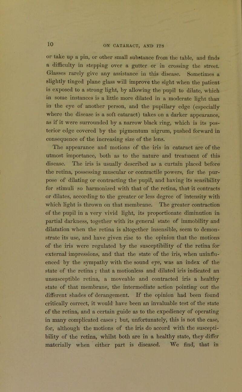 or take up a pin, or other small substance from the table, and finds a difficulty in stepping over a gutter or in crossing the street. Glasses rarely give any assistance in tins disease. Sometimes a slightly tinged plane glass will improve the sight when the patient is exposed to a strong light, by allowing the pupil to dilate, which in some instances is a little more dilated in a moderate light than in the eye of another person, and the pupillary edge (especially where the disease is a soft cataract) takes on a darker appearance, as if it were surrounded by a narrow black ring, which is its pos- terior edge covered by the pigmentum nigrum, pushed forward in consequence of the increasing size of the lens. The appearance and motions of the iris in cataract are of the utmost importance, both as to the nature and treatment of this disease. The ii’is is usually described as a curtain placed before the retina, possessing muscular or contractile powers, for the pur- pose of dilating or contracting the pupil, and having its sensibility for stimuli so harmonized rvith that of the retina, that it contracts or dilates, according to the greater or less degree of intensity with which light is thrown on that membrane. The greater contraction of the pupil in a very vivid light, its proportionate diminution in partial darkness, together with its general state of immobility and dilatation when the retina is altogether insensible, seem to demon- strate its use, and have given rise to the opinion that the motions of the iris were regulated by the susceptibility of the retina for external impressions, and that the state of the iris, when uninflu- enced by the sympathy with the sound eye, was an index of the state of the retina ; that a motionless and dilated iris indicated an unsusceptible retina, a moveable and contracted iris a healthy state of that membrane, the intermediate action pointing out the different shades of derangement. If the opinion had been found critically correct, it would have been an invaluable test of the state of the retina, and a certain guide as to the expediency of operating in many complicated cases ; but, unfortunately, this is not the case, for, although the motions of the iris do accord with the suscepti- bility of the retina, whilst both are in a healthy state, they differ materially when either part is diseased. We find, that in