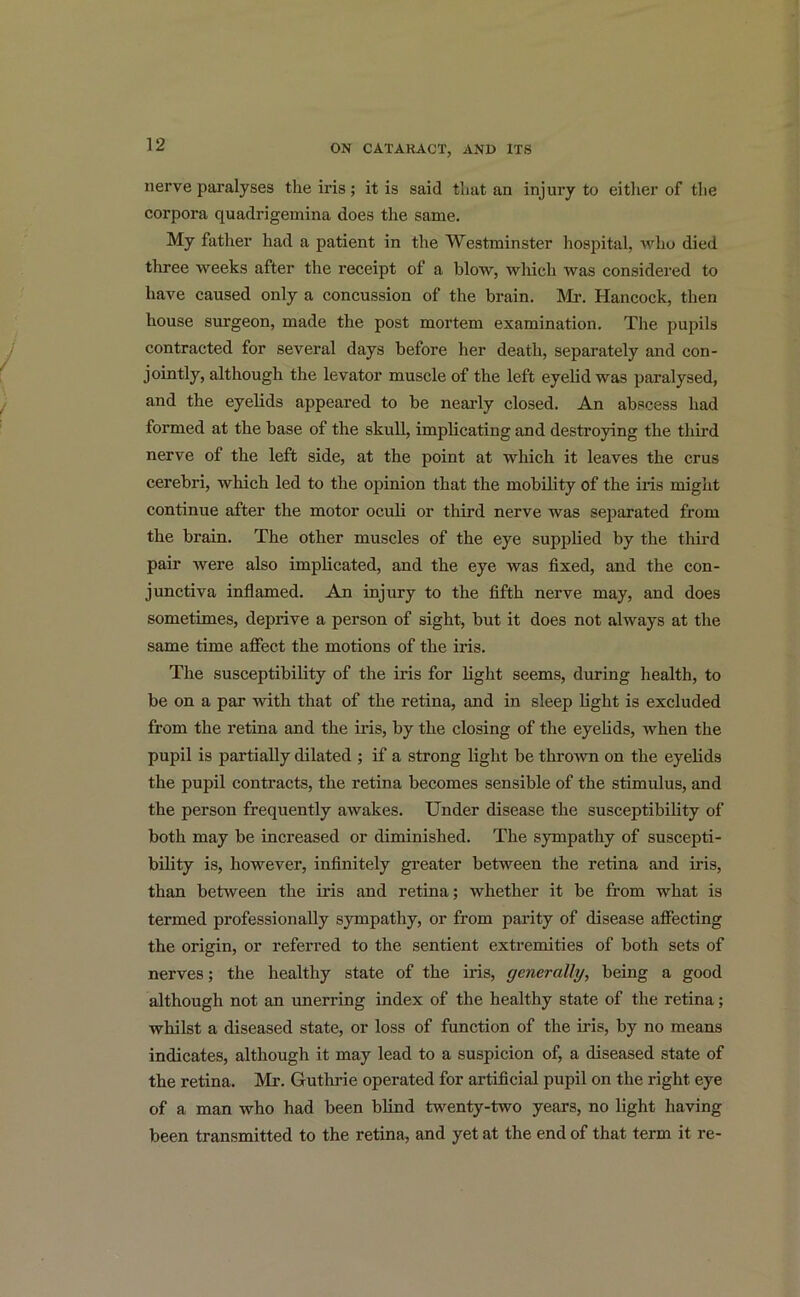 nerve paralyses the iris; it is said that an injury to either of the corpora quaclrigemina does the same. My father had a patient in the Westminster hospital, who died three weeks after the receipt of a blow, which Avas considered to have caused only a concussion of the brain. Mi*. Hancock, then house surgeon, made the post mortem examination. The pupils contracted for several days before her death, separately and con- jointly, although the levator muscle of the left eyelid was paralysed, and the eyelids appeared to be nearly closed. An abscess had formed at the base of the skull, implicating and destroying the third nerve of the left side, at the point at which it leaves the crus cerebri, which led to the opinion that the mobility of the iris might continue after the motor oculi or third nerve was separated from the brain. The other muscles of the eye supplied by the third pair Avere also implicated, and the eye was fixed, and the con- junctiva inflamed. An injury to the fifth nerve may, and does sometimes, deprive a person of sight, but it does not ahvays at the same time affect the motions of the iris. The susceptibility of the iris for light seems, during health, to be on a par Avith that of the retina, and in sleep light is excluded from the retina and the iris, by the closing of the eyelids, when the pupil is partially dilated ; if a strong light be tliroAvn on the eyelids the pupil contracts, the retina becomes sensible of the stimulus, and the person frequently aAvakes. Under disease the susceptibility of both may be increased or diminished. The sympathy of suscepti- bility is, however, infinitely greater between the retina and iris, than betAveen the iris and retina; whether it be from what is termed professionally sympathy, or from parity of disease affecting the origin, or referred to the sentient extremities of both sets of nerves; the healthy state of the iris, generally, being a good although not an unerring index of the healthy state of the retina; whilst a diseased state, or loss of function of the iris, by no means indicates, although it may lead to a suspicion of, a diseased state of the retina. Mr. Guthrie operated for artificial pupil on the right eye of a man who had been blind twenty-two years, no light having been transmitted to the retina, and yet at the end of that term it re-