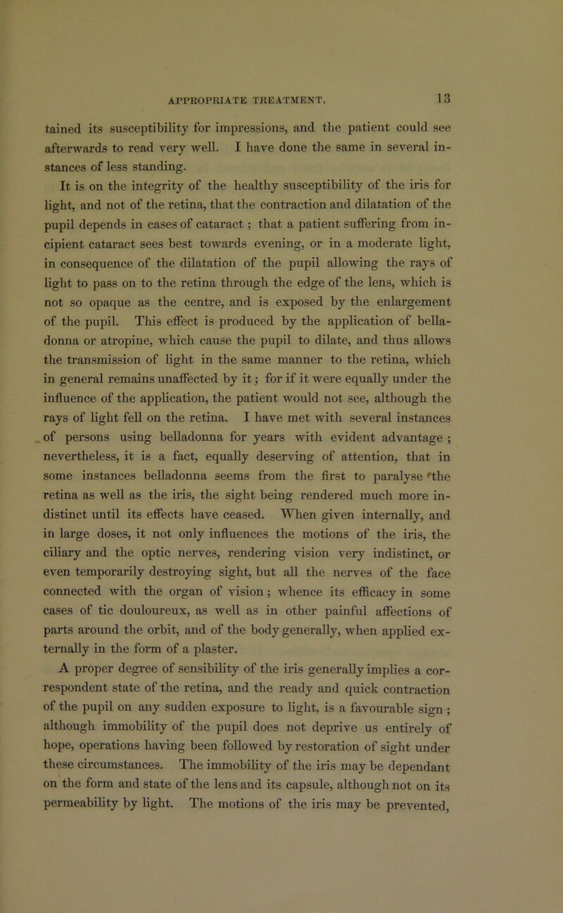 tained its susceptibility for impressions, and the patient could see afterwards to read very well. I have done the same in several in- stances of less standing. It is on the integrity of the healthy susceptibility of the iris for light, and not of the retina, that the contraction and dilatation of the pupil depends in cases of cataract; that a patient suffering from in- cipient cataract sees best towards evening, or in a moderate light, in consequence of the dilatation of the pupil allowing the rays of light to pass on to the retina through the edge of the lens, which is not so opaque as the centre, and is exposed by the enlargement of the pupil. This effect is produced by the application of bella- donna or atropine, which cause the pupil to dilate, and thus allows the transmission of light in the same manner to the retina, which in general remains unaffected by it; for if it were equally under the influence of the application, the patient would not see, although the rays of light fell on the retina. I have met with several instances of persons using belladonna for years with evident advantage ; nevertheless, it is a fact, equally deserving of attention, that in some instances belladonna seems from the first to paralyse 'the retina as well as the iris, the sight being rendered much more in- distinct until its effects have ceased. When given internally, and in large doses, it not only influences the motions of the iris, the ciliary and the optic nerves, rendering vision very indistinct, or even temporarily destroying sight, but all the nerves of the face connected with the organ of vision ; whence its efficacy in some cases of tic douloureux, as well as in other painful affections of parts around the orbit, and of the body generally, when applied ex- ternally in the form of a plaster. A proper degree of sensibility of the iris generally implies a cor- respondent state of the retina, and the ready and quick contraction of the pupil on any sudden exposure to light, is a favourable sign ; although immobility of the pupil does not deprive us entirely of hope, operations having been followed by restoration of sight under these circumstances. The immobility of the iris may be dependant on the form and state of the lens and its capsule, although not on its permeability by light. The motions of the iris may be prevented,