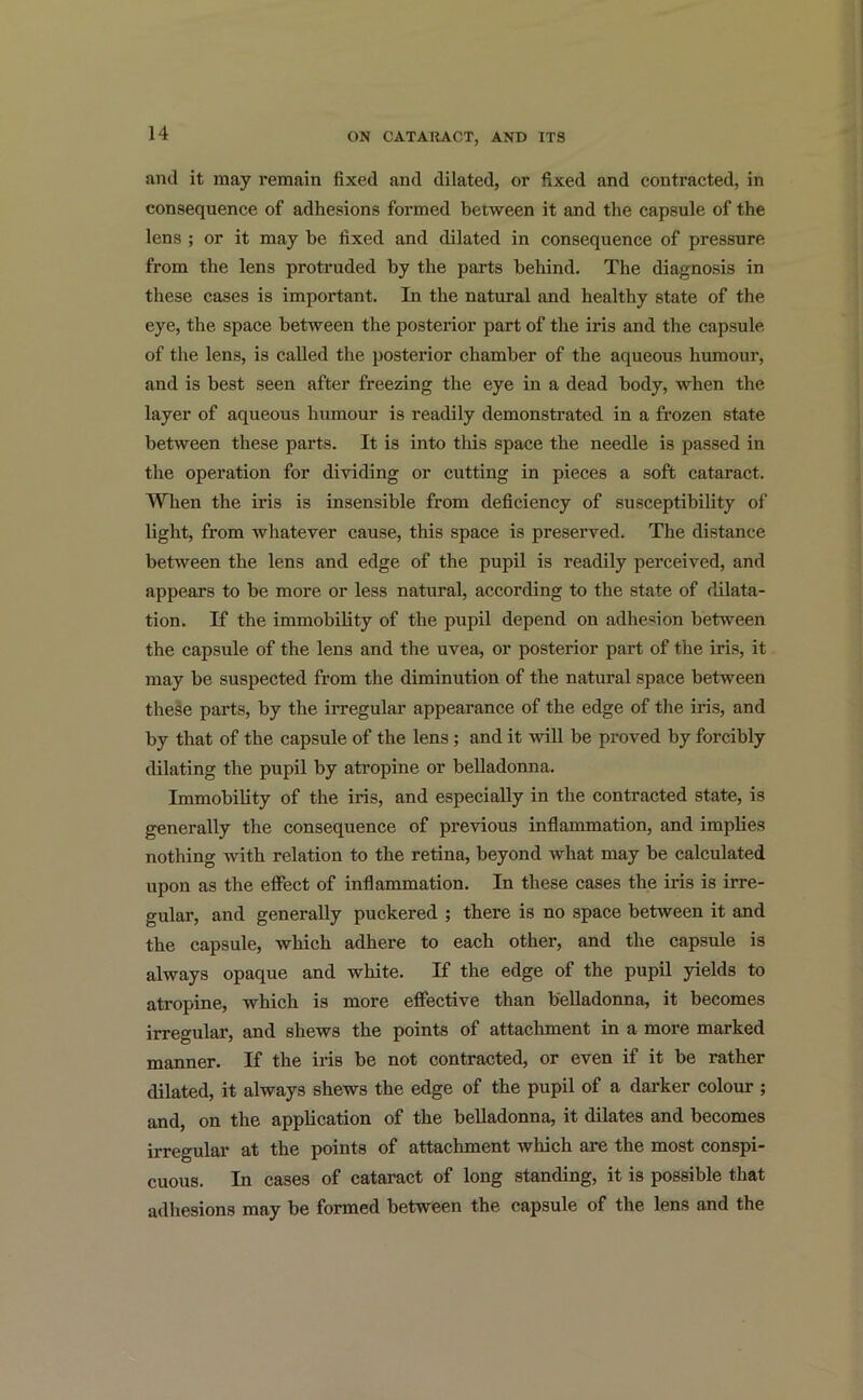 and it may remain fixed and dilated, or fixed and contracted, in consequence of adhesions formed between it and the capsule of the lens ; or it may be fixed and dilated in consequence of pressure from the lens protruded by the parts behind. The diagnosis in these cases is important. In the natural and healthy state of the eye, the space between the posterior part of the iris and the capsule of the lens, is called the posterior chamber of the aqueous humour, and is best seen after freezing the eye in a dead body, when the layer of aqueous humour is readily demonstrated in a frozen state between these parts. It is into this space the needle is passed in the operation for dividing or cutting in pieces a soft cataract. When the iris is insensible from deficiency of susceptibility of light, from whatever cause, this space is preserved. The distance between the lens and edge of the pupil is readily perceived, and appears to be more or less natural, according to the state of dilata- tion. If the immobility of the pupil depend on adhesion between the capsule of the lens and the uvea, or posterior part of the iris, it may be suspected from the diminution of the natural space between these parts, by the irregular appearance of the edge of the iris, and by that of the capsule of the lens ; and it will be proved by forcibly dilating the pupil by atropine or belladonna. Immobility of the iris, and especially in the contracted state, is generally the consequence of previous inflammation, and implies nothing with relation to the retina, beyond what may be calculated upon as the effect of inflammation. In these cases the iris is irre- gular, and generally puckered ; there is no space between it and the capsule, which adhere to each other, and the capsule is always opaque and white. If the edge of the pupil yields to atropine, which is more effective than belladonna, it becomes irregular, and shews the points of attachment in a more marked manner. If the iris be not contracted, or even if it be rather dilated, it always shews the edge of the pupil of a darker colour ; and, on the application of the belladonna, it dilates and becomes irregular at the points of attachment which are the most conspi- cuous. In cases of cataract of long standing, it is possible that adhesions may be formed between the capsule of the lens and the