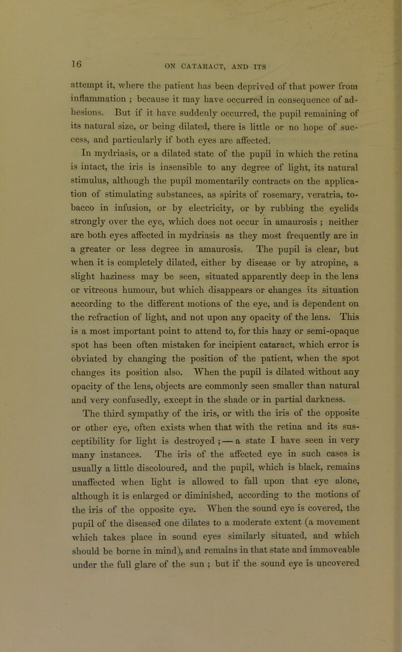 attempt it, where the patient has been deprived of that power from inflammation ; because it may have occurred in consequence of ad- hesions. But if it have suddenly occurred, the pupil remaining of its natural size, or being dilated, there is little or no hope of suc- cess, and particularly if both eyes are affected. In mydriasis, or a dilated state of the pupil in which the retina is intact, the iris is insensible to any degree of light, its natural stimulus, although the pupil momentarily contracts on the applica- tion of stimulating substances, as spirits of rosemary, veratria, to- bacco in infusion, or by electricity, or by rubbing the eyelids strongly over the eye, which does not occur in amaurosis ; neither are both eyes affected in mydriasis as they most frequently are in a greater or less degree in amaurosis. The pupil is clear, but when it is completely dilated, either by disease or by atropine, a slight haziness may be seen, situated apparently deep in the lens or vitreous humour, but which disappears or changes its situation according to the different motions of the eye, and is dependent on the refraction of light, and not upon any opacity of the lens. This is a most important point to attend to, for this hazy or semi-opaque spot has been often mistaken for incipient cataract, which error is obviated by changing the position of the patient, when the spot changes its position also. When the pupil is dilated without any opacity of the lens, objects are commonly seen smaller than natural and very confusedly, except in the shade or in partial darkness. The third sympathy of the iris, or with the iris of the opposite or other eye, often exists when that with the retina and its sus- ceptibility for light is destroyed ; — a state I have seen in very many instances. The iris of the affected eye in such cases is usually a little discoloured, and the pupil, which is black, remains unaffected when light is allowed to fall upon that eye alone, although it is enlarged or diminished, according to the motions of the iris of the opposite eye. When the sound eye is covered, the pupil of the diseased one dilates to a moderate extent (a movement which takes place in sound eyes similarly situated, and which should be borne in mind), and remains in that state and immoveable under the full glare of the sun ; but if the sound eye is uncovered