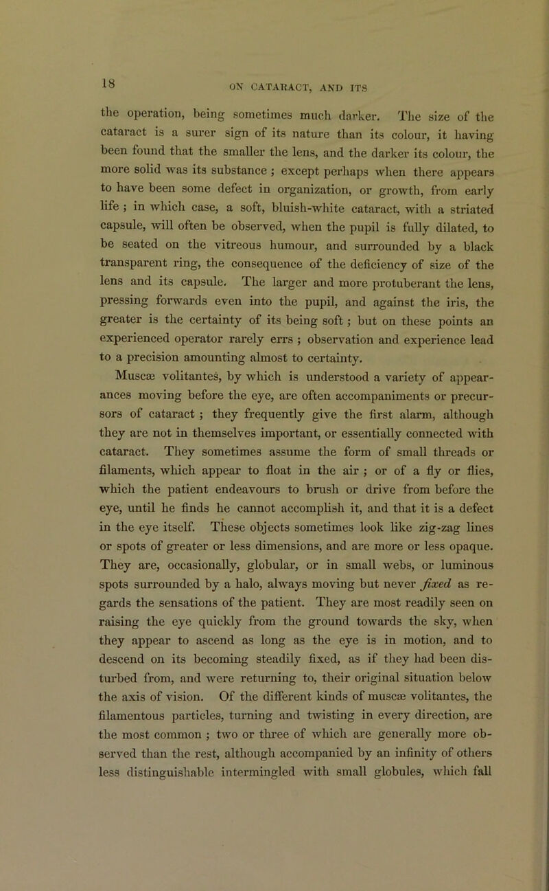 the operation, being sometimes much darker. The size of the cataract is a surer sign of its nature than its colour, it having been found that the smaller the lens, and the darker its colour, the more solid was its substance ; except perhaps when there appears to have been some defect in organization, or growth, from early life ; in which case, a soft, bluish-white cataract, with a striated capsule, will often be observed, when the pupil is fully dilated, to be seated on the vitreous humour, and surrounded by a black transparent ring, the consequence of the deficiency of size of the lens and its capsule. The larger and more protuberant the lens, pressing forwards even into the pupil, and against the iris, the greater is the certainty of its being soft; but on these points an experienced operator rarely errs ; observation and experience lead to a precision amounting almost to certainty. Muse® volitantes, by which is understood a variety of appear- ances moving before the eye, are often accompaniments or precur- sors of cataract ; they frequently give the first alarm, although they are not in themselves important, or essentially connected with cataract. They sometimes assume the form of small threads or filaments, which appear to float in the air ; or of a fly or flies, which the patient endeavours to brush or drive from before the eye, until he finds he cannot accomplish it, and that it is a defect in the eye itself. These objects sometimes look like zig-zag lines or spots of greater or less dimensions, and are more or less opaque. They are, occasionally, globular, or in small webs, or luminous spots surrounded by a halo, always moving but never fixed as re- gards the sensations of the patient. They are most readily seen on raising the eye quickly from the ground towards the sky, when they appear to ascend as long as the eye is in motion, and to descend on its becoming steadily fixed, as if they had been dis- turbed from, and were returning to, their original situation below the axis of vision. Of the different kinds of muscae volitantes, the filamentous particles, turning and twisting in every direction, are the most common ; two or three of which are generally more ob- served than the rest, although accompanied by an infinity of others less distinguishable intermingled with small globules, which fall