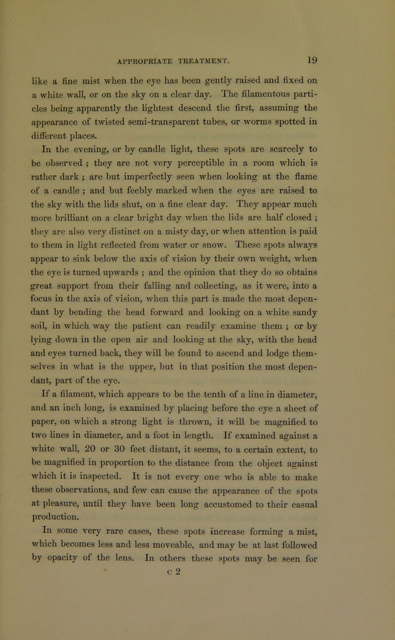 like u fine mist when the eye has been gently raised and fixed on a white wall, or on the sky on a clear day. The filamentous parti- cles being apparently the lightest descend the first, assuming the appearance of twisted semi-transparent tubes, or worms spotted in different places. In the evening, or by candle light, these spots are scarcely to be observed ; they are not very perceptible in a room which is rather dark ; are but imperfectly seen when looking at the flame of a candle ; and but feebly marked when the eyes are raised to the sky with the lids shut, on a fine clear day. They appear much more brilliant on a clear bright day when the lids are half closed ; they are also very distinct on a misty day, or when attention is paid to them in light reflected from water or snow. These spots always appear to sink below the axis of vision by their own weight, when the eye is turned upwards ; and the opinion that they do so obtains great support from their falling and collecting, as it were, into a focus in the axis of vision, when this part is made the most depen- dant by bending the head forward and looking on a white sandy soil, in which way the patient can readily examine them ; or by lying down in the open air and looking at the sky, with the head and eyes turned back, they will be found to ascend and lodge them- selves in what is the upper, but in that position the most depen- dant, part of the eye. If a filament, which appears to be the tenth of a line in diameter, and an inch long, is examined by placing before the eye a sheet of paper, on which a strong light is thrown, it will be magnified to two lines in diameter, and a foot in length. If examined against a white wall, 20 or 30 feet distant, it seems, to a certain extent, to be magnified in proportion to the distance from the object against which it is inspected. It is not every one who is able to make these observations, and few can cause the appearance of the spots at pleasure, until they have been long accustomed to their casual production. In some very rare cases, these spots increase forming a mist, which becomes less and less moveable, and may be at last followed by opacity of the lens. In others these spots may be seen for c 2