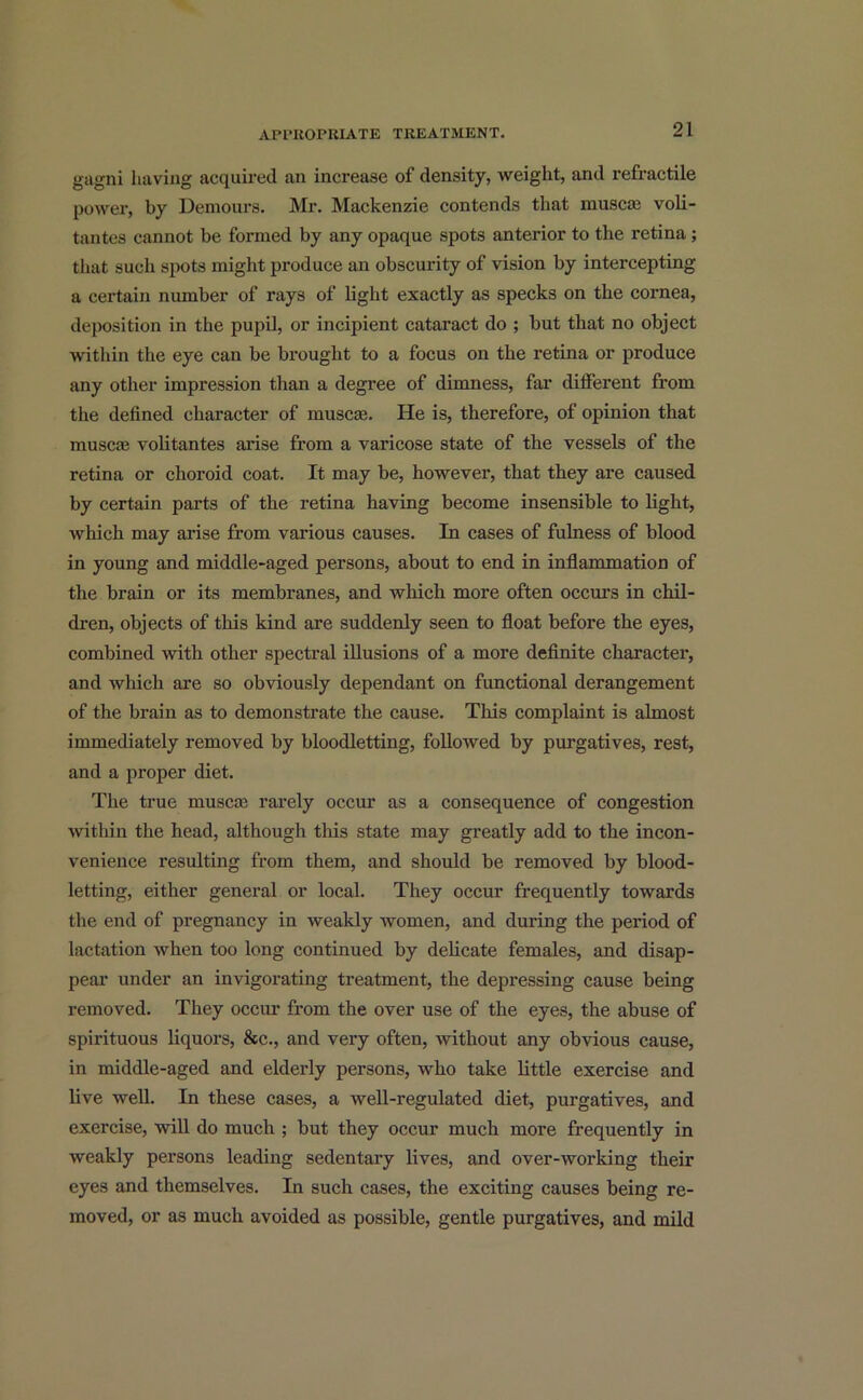 gagni having acquired an increase of density, weight, and refractile power, by Demours. Mr. Mackenzie contends that muscat voli- tantes cannot be formed by any opaque spots anterior to the retina; that such spots might produce an obscurity of vision by intercepting a cei’tain number of rays of light exactly as specks on the cornea, deposition in the pupil, or incipient cataract do ; but that no object within the eye can be brought to a focus on the retina or produce any other impression than a degree of dimness, far different from the defined character of muscte. He is, therefore, of opinion that muscae volitantes arise from a varicose state of the vessels of the retina or choroid coat. It may be, however, that they are caused by certain parts of the retina having become insensible to light, which may arise from various causes. In cases of fulness of blood in young and middle-aged persons, about to end in inflammation of the brain or its membranes, and which more often occurs in chil- dren, objects of this kind are suddenly seen to float before the eyes, combined with other spectral illusions of a more definite character, and which are so obviously dependant on functional derangement of the brain as to demonstrate the cause. This complaint is almost immediately removed by bloodletting, followed by purgatives, rest, and a proper diet. The true muscae rarely occur as a consequence of congestion ■within the head, although this state may greatly add to the incon- venience resulting from them, and should be removed by blood- letting, either general or local. They occur frequently towards the end of pregnancy in weakly women, and during the period of lactation when too long continued by delicate females, and disap- pear under an invigorating treatment, the depressing cause being removed. They occur from the over use of the eyes, the abuse of spirituous liquors, &c., and very often, without any obvious cause, in middle-aged and elderly persons, who take little exercise and live well. In these cases, a well-regulated diet, purgatives, and exercise, will do much ; but they occur much more frequently in weakly persons leading sedentary lives, and over-working their eyes and themselves. In such cases, the exciting causes being re- moved, or as much avoided as possible, gentle purgatives, and mild