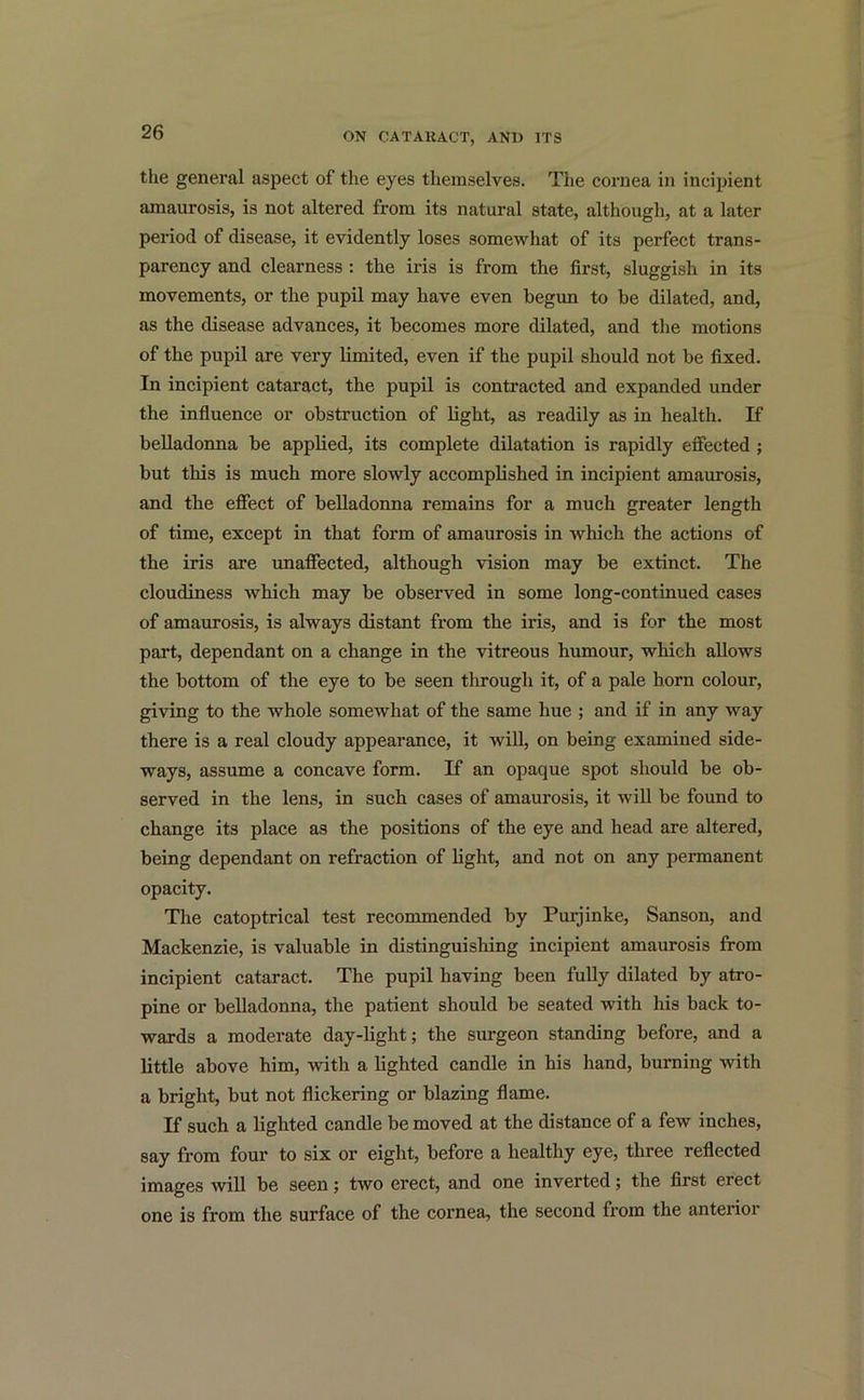 the general aspect of the eyes themselves. The cornea in incipient amaurosis, is not altered from its natural state, although, at a later period of disease, it evidently loses somewhat of its perfect trans- parency and clearness : the iris is from the first, sluggish in its movements, or the pupil may have even begun to be dilated, and, as the disease advances, it becomes more dilated, and the motions of the pupil are very limited, even if the pupil should not be fixed. In incipient cataract, the pupil is contracted and expanded under the influence or obstruction of light, as readily as in health. If belladonna be applied, its complete dilatation is rapidly effected ; but this is much more slowly accomplished in incipient amaurosis, and the effect of belladonna remains for a much greater length of time, except in that form of amaurosis in which the actions of the iris are unaffected, although vision may be extinct. The cloudiness which may be observed in some long-continued cases of amaurosis, is always distant from the iris, and is for the most part, dependant on a change in the vitreous humour, which allows the bottom of the eye to be seen through it, of a pale horn colour, giving to the whole somewhat of the same hue ; and if in any way there is a real cloudy appearance, it will, on being examined side- ways, assume a concave form. If an opaque spot should be ob- served in the lens, in such cases of amaurosis, it will be found to change its place as the positions of the eye and head are altered, being dependant on refraction of light, and not on any permanent opacity. The catoptrical test recommended by Purjinke, Sanson, and Mackenzie, is valuable in distinguishing incipient amaurosis from incipient cataract. The pupil having been fully dilated by atro- pine or belladonna, the patient should be seated with his back to- wards a moderate day-light; the surgeon standing before, and a little above him, with a lighted candle in his hand, burning with a bright, but not flickering or blazing flame. If such a lighted candle be moved at the distance of a few inches, say from four to six or eight, before a healthy eye, three reflected images will be seen; two erect, and one inverted; the first erect one is from the surface of the cornea, the second from the anterioi