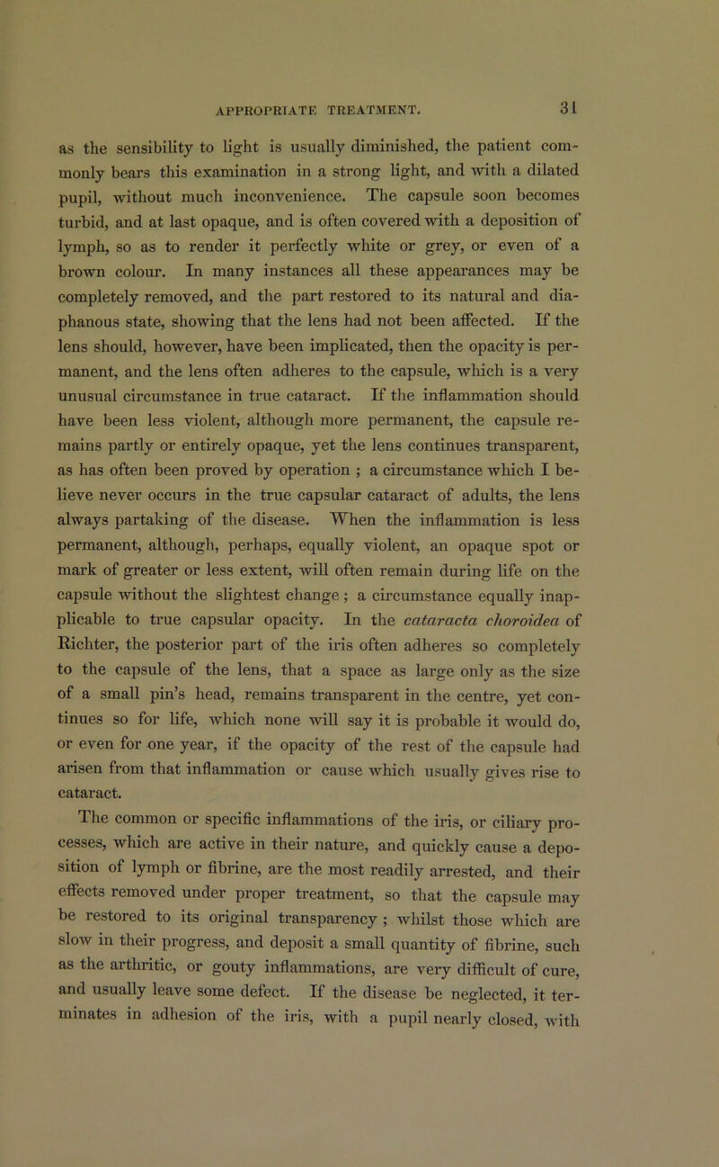 as the sensibility to light is usually diminished, the patient com- monly bears this examination in a strong light, and with a dilated pupil, without much inconvenience. The capsule soon becomes turbid, and at last opaque, and is often covered with a deposition of lymph, so as to render it perfectly white or grey, or even of a brown colour. In many instances all these appearances may be completely removed, and the part restored to its natural and dia- phanous state, showing that the lens had not been affected. If the lens should, however, have been implicated, then the opacity is per- manent, and the lens often adheres to the capsule, which is a very unusual circumstance in true cataract. If the inflammation should have been less violent, although more permanent, the capsule re- mains partly or entirely opaque, yet the lens continues transparent, as has often been proved by operation ; a circumstance which I be- lieve never occurs in the true capsular cataract of adults, the lens always partaking of the disease. When the inflammation is less permanent, although, perhaps, equally violent, an opaque spot or mark of greater or less extent, will often remain during life on the capsule without the slightest change ; a circumstance equally inap- plicable to true capsular opacity. In the cataracta choroideci of Richter, the posterior part of the iris often adheres so completely to the capsule of the lens, that a space as large only as the size of a small pin’s head, remains transparent in the centre, yet con- tinues so for life, which none will say it is probable it would do, or even for one year, if the opacity of the rest of the capsule had arisen from that inflammation or cause which usually gives rise to cataract. The common or specific inflammations of the iris, or ciliary pro- cesses, which are active in their nature, and quickly cause a depo- sition of lymph or fibrine, are the most readily arrested, and their effects removed under proper treatment, so that the capsule may be restored to its original transparency ; whilst those which are slow in their progress, and deposit a small quantity of fibrine, such as the arthritic, or gouty inflammations, are very difficult of cure, and usually leave some defect. If the disease be neglected, it ter- minates in adhesion of the iris, with a pupil nearly closed, with