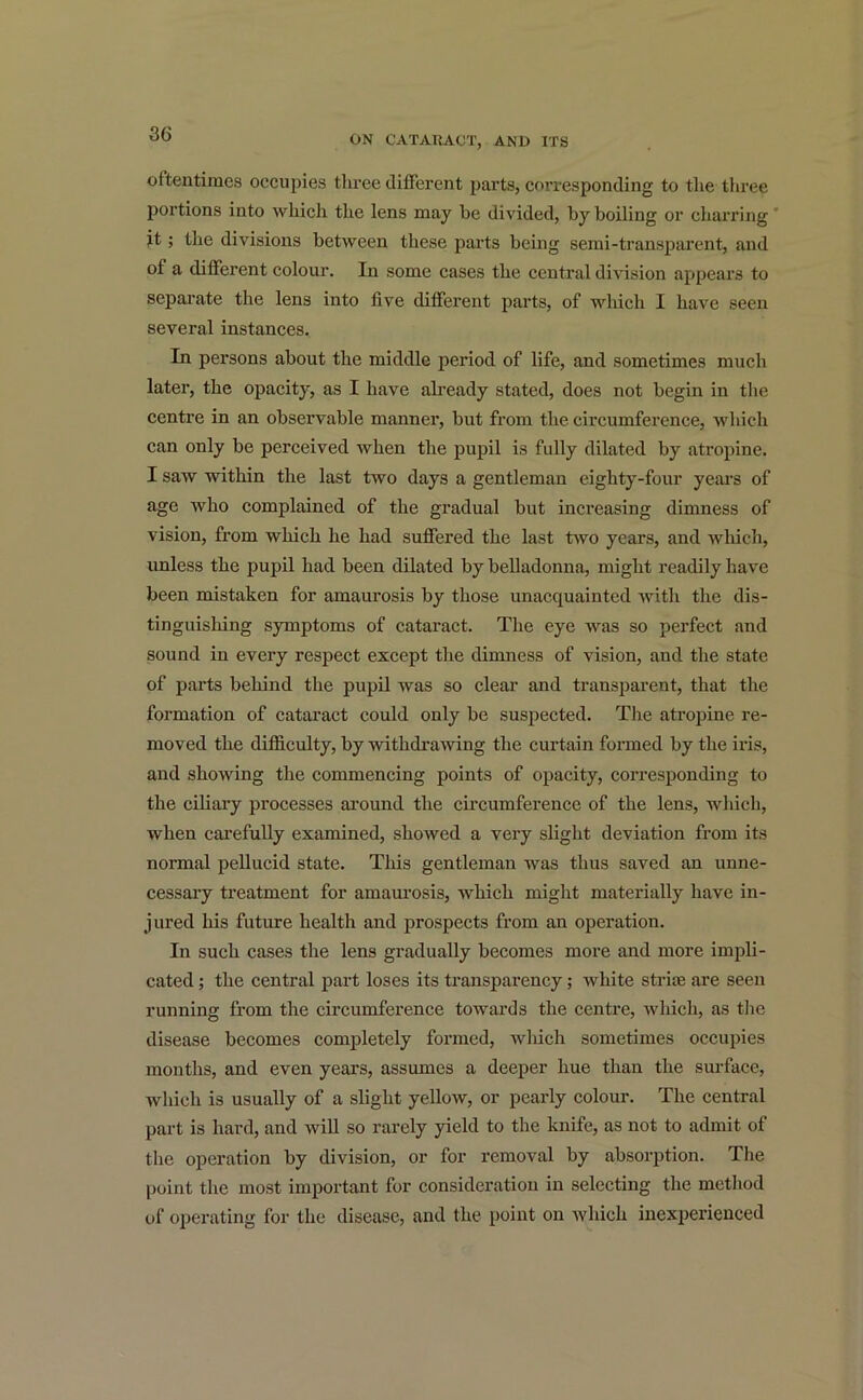 oftentimes occupies three different parts, corresponding to the three portions into which the lens may be divided, by boiling or charring it; the divisions between these parts being semi-transparent, and of a different colour. In some cases the central division appears to separate the lens into five different parts, of which I have seen several instances. In persons about the middle period of life, and sometimes much later, the opacity, as I have already stated, does not begin in the centre in an observable manner, but from the circumference, which can only be perceived when the pupil is fully dilated by atropine. I saw within the last two days a gentleman eighty-four years of age who complained of the gradual but increasing dimness of vision, from which he had suffered the last two years, and which, unless the pupil had been dilated by belladonna, might readily have been mistaken for amaurosis by those unacquainted with the dis- tinguishing symptoms of cataract. The eye was so perfect and sound in every respect except the dimness of vision, and the state of parts behind the pupil was so clear and transparent, that the formation of cataract could only be suspected. The atropine re- moved the difficulty, by withdrawing the curtain formed by the iris, and showing the commencing points of opacity, corresponding to the ciliary processes around the circumference of the lens, which, when carefully examined, showed a very slight deviation from its normal pellucid state. This gentleman was thus saved an unne- cessary treatment for amaurosis, which might materially have in- jured his future health and prospects from an operation. In such cases the lens gradually becomes more and more impli- cated ; the central part loses its transparency; white strife are seen running from the circumference towards the centre, which, as the disease becomes completely formed, which sometimes occupies months, and even years, assumes a deeper hue than the surface, which is usually of a slight yellow, or pearly colour. The central part is hard, and will so rarely yield to the knife, as not to admit of the operation by division, or for removal by absorption. The point the most important for consideration in selecting the method of operating for the disease, and the point on which inexperienced