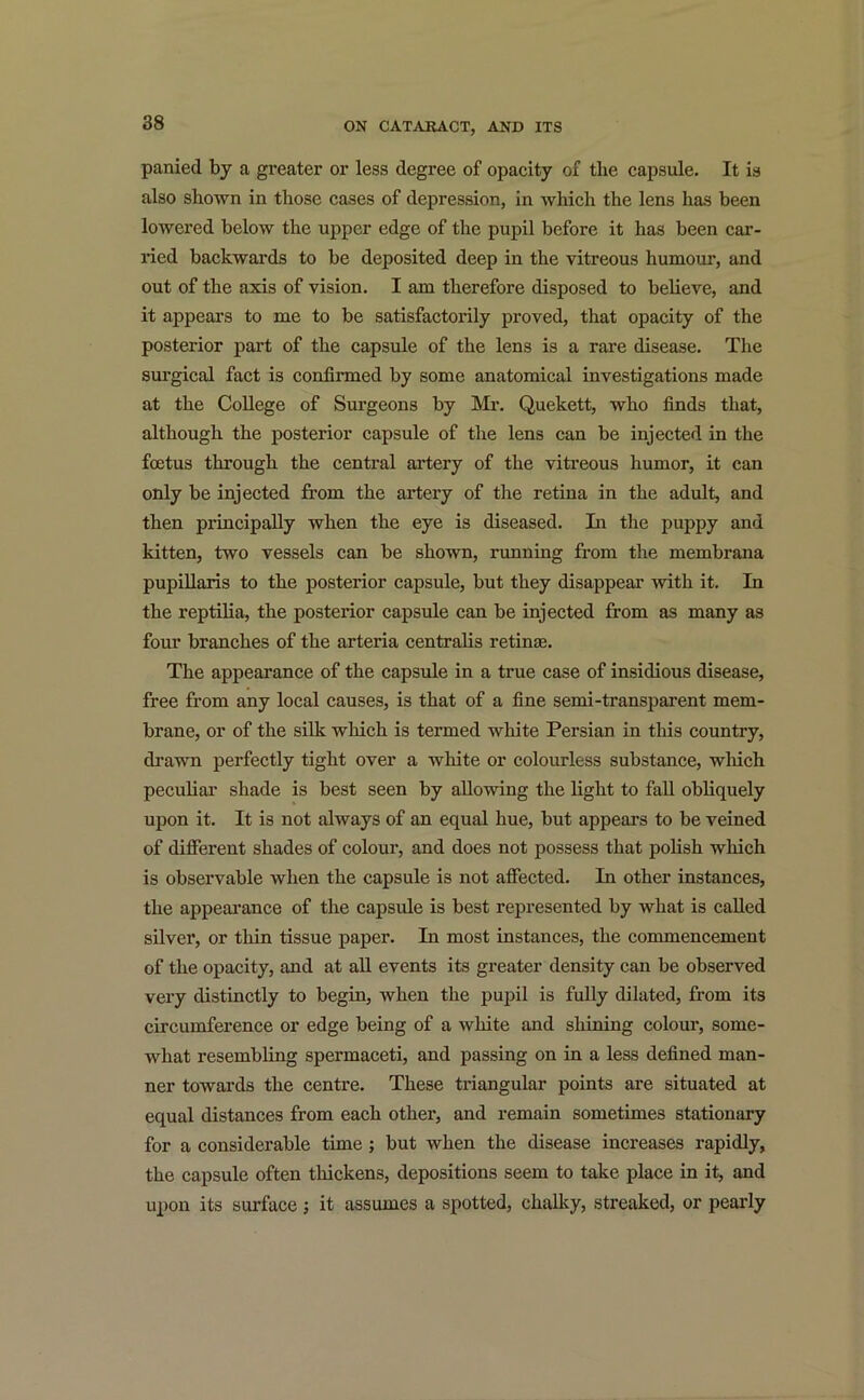 panied by a greater or less degree of opacity of the capsule. It is also shown in those cases of depression, in which the lens has been lowered below the upper edge of the pupil before it has been car- ried backwards to be deposited deep in the vitreous humour, and out of the axis of vision. I am therefore disposed to believe, and it appears to me to be satisfactorily proved, that opacity of the posterior part of the capsule of the lens is a rare disease. The surgical fact is confirmed by some anatomical investigations made at the College of Surgeons by Mr. Quekett, who finds that, although the posterior capsule of the lens can be injected in the foetus through the central artery of the vitreous humor, it can only be injected from the artery of the retina in the adult, and then principally when the eye is diseased. In the puppy and kitten, two vessels can be shown, running from the membrana pupillaris to the posterior capsule, but they disappear with it. In the reptilia, the posterior capsule can be injected from as many as four branches of the arteria centralis retinae. The appearance of the capsule in a true case of insidious disease, free from any local causes, is that of a fine semi-transparent mem- brane, or of the silk which is termed white Persian in this country, drawn perfectly tight over a white or colourless substance, which peculiar shade is best seen by allowing the light to fall obliquely upon it. It is not always of an equal hue, but appears to be veined of different shades of colour, and does not possess that polish which is observable when the capsule is not affected. In other instances, the appearance of the capsule is best represented by what is called silver, or thin tissue paper. In most instances, the commencement of the opacity, and at all events its greater density can be observed very distinctly to begin, when the pupil is fully dilated, from its circumference or edge being of a white and shining colour, somc- what resembling spermaceti, and passing on in a less defined man- ner towards the centre. These triangular points are situated at equal distances from each other, and remain sometimes stationary for a considerable time ; but when the disease increases rapidly, the capsule often thickens, depositions seem to take place in it, and upon its surface; it assumes a spotted, chalky, streaked, or pearly