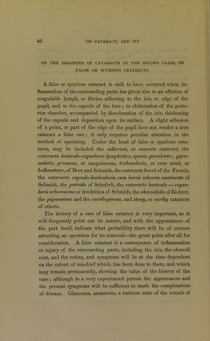 ON THE DIAGNOSIS OF CATARACTS OF THE SECOND CLASS, OR FALSE OR SPURIOUS CATARACTS. A false or spurious cataract is said to have occurred when in- flammation of the surrounding parts has given rise to an effusion of coagulable lymph, or fibrine adhering to the iris, or edge of the pupil, and to the capsule of the lens ; to obliteration of the poste- rior chamber, accompanied by discoloration of the iris, thickening of the capsule and deposition upon its surface. A slight adhesion of a point, or part of the edge of the pupil does not render a true cataract a false one ; it only requires peculiar attention in the method of operating. Under the head of false or spurious cata- racts, may be included the adherent, or concrete cataract, the cataracta lenticulo-capsularis lymphatica, spuria purulenta ; pyra- midata, grumosa, or sanguineous, trabecularis, or cum zona, or balkenstaar, of Beer and Schmidt, the cataracte barre of the French, the cataracta capsulo-lenticularis cum bursa ichorem continente of Schmidt, the putrida of Scheferli, the cataracta lenticulo — capsu- laris arborescens or dendritica of Schmidt, the choroidalis of Richter, the pigmentosa and the cartilaginous, and stony, or earthy cataracts of others. The history of a case of false cataract is very important, as it will frequently point out its nature, and with the appearances of the part itself, indicate what probability there will be of success attending an operation for its removal—the great point after all for consideration. A false cataract is a consequence of inflammation or injury of the surrounding parts, including the iris, the choroid coat, and the retina, and symptoms will be at the time dependent on the extent of mischief which has been done to them, and which may remain permanently, shewing the value of the history of the case; although to a very experienced person the appearances and the present symptoms will be sufficient to mark the complications of disease. Glaucoma, amaurosis, a varicose state of the vessels of