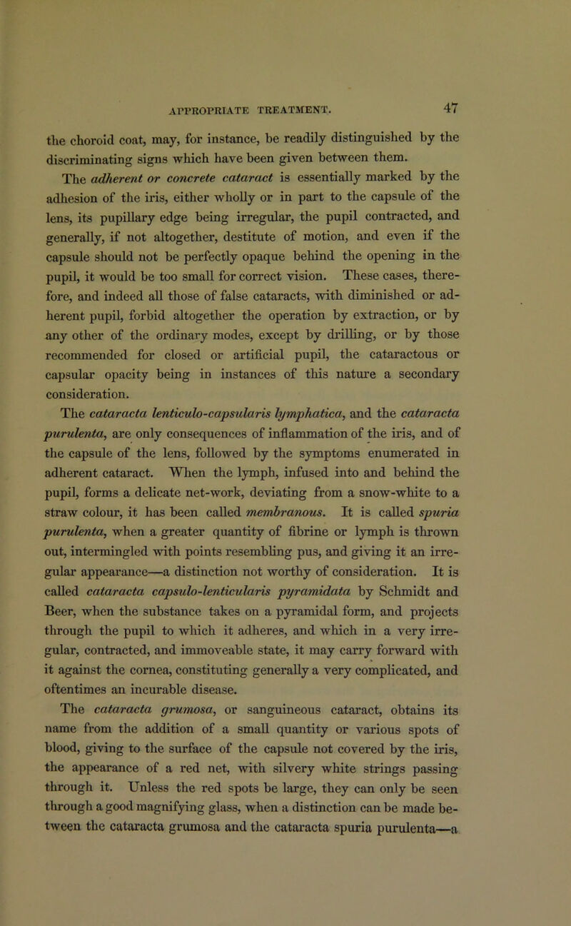 the choroid coat, may, for instance, be readily distinguished by the discriminating signs which have been given between them. The adherent or concrete cataract is essentially marked by the adhesion of the iris, either wholly or in part to the capsule of the lens, its pupillary edge being irregular, the pupil contracted, and generally, if not altogether, destitute of motion, and even if the capsule should not be perfectly opaque behind the opening in the pupil, it would be too small for correct vision. These cases, there- fore, and indeed all those of false cataracts, with diminished or ad- herent pupil, forbid altogether the operation by extraction, or by any other of the ordinary modes, except by drilling, or by those recommended for closed or artificial pupil, the cataractous or capsular opacity being in instances of this nature a secondary consideration. The cataracta lenticulo-capsularis lymphatica, and the cataracta purulenta, are only consequences of inflammation of the iris, and of the capsule of the lens, followed by the symptoms enumerated in adherent cataract. When the lymph, infused into and behind the pupil, forms a delicate net-work, deviating from a snow-white to a straw colour, it has been called membranous. It is called spuria purulenta, when a greater quantity of fibrine or lymph is thrown out, intermingled with points resembling pus, and giving it an irre- gular appearance—a distinction not worthy of consideration. It is called cataracta capsulo-lenticularis pyramidata by Schmidt and Beer, when the substance takes on a pyramidal form, and projects through the pupil to which it adheres, and which in a very irre- gular, contracted, and immoveable state, it may carry forward with it against the cornea, constituting generally a very complicated, and oftentimes an incurable disease. The cataracta grumosa, or sanguineous cataract, obtains its name from the addition of a small quantity or various spots of blood, giving to the surface of the capsule not covered by the iris, the appearance of a red net, with silvery white strings passing through it. Unless the red spots be large, they can only be seen through a good magnifying glass, when a distinction can be made be- tween the cataracta grumosa and the cataracta spuria purulenta—a