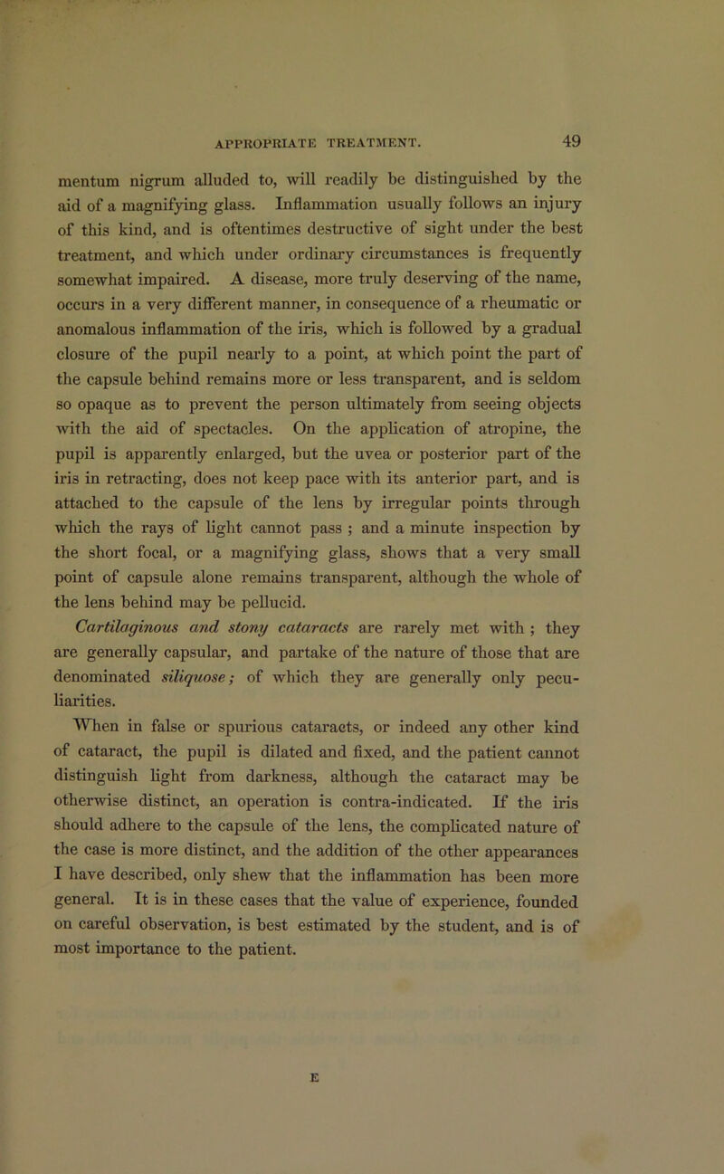 mentum nigrum alluded to, will readily be distinguished by the aid of a magnifying glass. Inflammation usually follows an injury of this kind, and is oftentimes destructive of sight under the best treatment, and which under ordinary circumstances is frequently somewhat impaired. A disease, more truly deserving of the name, occurs in a very different manner, in consequence of a rheumatic or anomalous inflammation of the iris, which is followed by a gradual closure of the pupil nearly to a point, at which point the part of the capsule behind remains more or less transparent, and is seldom so opaque as to prevent the person ultimately from seeing objects with the aid of spectacles. On the application of atropine, the pupil is apparently enlarged, but the uvea or posterior part of the iris in retracting, does not keep pace with its anterior part, and is attached to the capsule of the lens by irregular points through which the rays of light cannot pass ; and a minute inspection by the short focal, or a magnifying glass, shows that a very small point of capsule alone remains transparent, although the whole of the lens behind may be pellucid. Cartilaginous and stony cataracts are rarely met with ; they are generally capsular, and partake of the nature of those that are denominated siliquose; of which they are generally only pecu- liarities. When in false or spurious cataracts, or indeed any other kind of cataract, the pupil is dilated and fixed, and the patient cannot distinguish light from darkness, although the cataract may be otherwise distinct, an operation is contra-indicated. If the iris should adhere to the capsule of the lens, the complicated nature of the case is more distinct, and the addition of the other appearances I have described, only shew that the inflammation has been more general. It is in these cases that the value of experience, founded on careful observation, is best estimated by the student, and is of most importance to the patient.