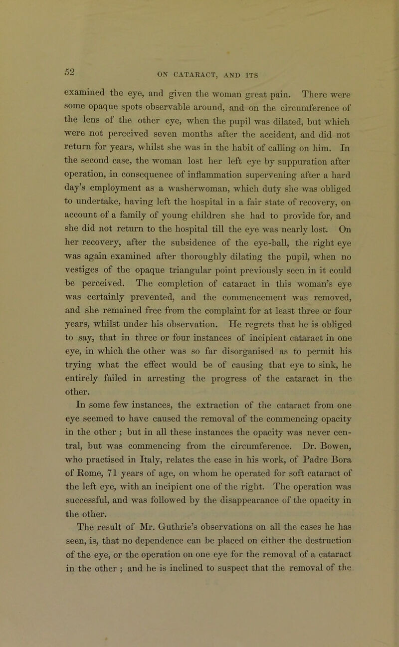 examined the eye, and given the woman great pain. There were some opaque spots observable around, and on the circumference of the lens of the other eye, when the pupil was dilated, but which were not perceived seven months after the accident, and did not return for years, whilst she was in the habit of calling on him. In the second case, the woman lost her left eye by suppuration after operation, in consequence of inflammation supervening after a hard day’s employment as a washerwoman, which duty she was obliged to undertake, having left the hospital in a fair state of recovery, on account of a family of young children she had to provide for, and she did not return to the hospital till the eye was nearly lost. On her recovery, after the subsidence of the eye-ball, the right eye was again examined after thoroughly dilating the pupil, when no vestiges of the opaque triangular point previously seen in it could be perceived. The completion of cataract in this woman’s eye was certainly prevented, and the commencement was removed, and she remained free from the complaint for at least three or four years, whilst under his observation. He regrets that he is obliged to say, that in three or four instances of incipient cataract in one eye, in which the other was so far disorganised as to permit his trying what the effect would be of causing that eye to sink, he entirely failed in arresting the progress of the cataract in the other. In some few instances, the extraction of the cataract from one eye seemed to have caused the removal of the commencing opacity in the other ; but in all these instances the opacity was never cen- tral, but was commencing from the circumference. Dr. Bowen, who practised in Italy, relates the case in his work, of Padre Bora of Rome, 71 years of age, on whom he operated for soft cataract of the left eye, with an incipient one of the right. The operation was successful, and was followed by the disappearance of the opacity in the other. The result of Mi-. Guthrie’s observations on all the cases he has seen, is, that no dependence can be placed on either the destruction of the eye, or the operation on one eye for the removal of a cataract in the other ; and he is inclined to suspect that the removal of the