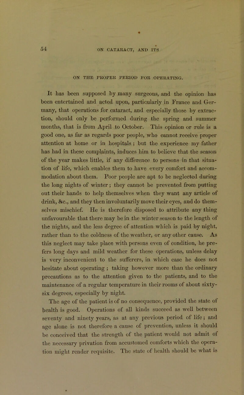 ON THE PROPER PERIOD FOR OPERATING. It has been supposed by many surgeons, and the opinion has been entertained and acted upon, particularly in France and Ger- many, that operations for cataract, and especially those by extrac- tion, should only be performed during the spring and summer months, that is from April to October. This opinion or rule is a good one, as far as regards poor people, who cannot receive proper attention at home or in hospitals ; but the experience my father has had in these complaints, induces him to believe that the season of the year makes little, if any difference to persons in that situa- tion of life, which enables them to have every comfort and accom- modation about them. Poor people are apt to be neglected during the long nights of winter; they cannot be prevented from putting out their hands to help themselves when they want any article of drink, &c., and they then involuntarily move their eyes, and do them- selves mischief. He is therefore disposed to attribute any thing unfavourable that there may be in the winter season to the length of the nights, and the less degree of attention which is paid by night, rather than to the coldness of the weather, or any other cause. As this neglect may take place with persons even of condition, he pre- fers long days and mild weather for these operations, unless delay is very inconvenient to the sufferers, in which case he does not hesitate about operating ; taking however more than the ordinary precautions as to the attention given to the patients, and to the maintenance of a regular temperature in their rooms of about sixty- six degrees, especially by night. The age of the patient is of no consequence, provided the state of health is good. Operations of all kinds succeed as well between seventy and ninety years, as at any previous period of life; and age alone is not therefore a cause of prevention, unless it should be conceived that the strength of the patient would not admit of the necessary privation from accustomed comforts which the opera- tion might render requisite. The state of health should be what is