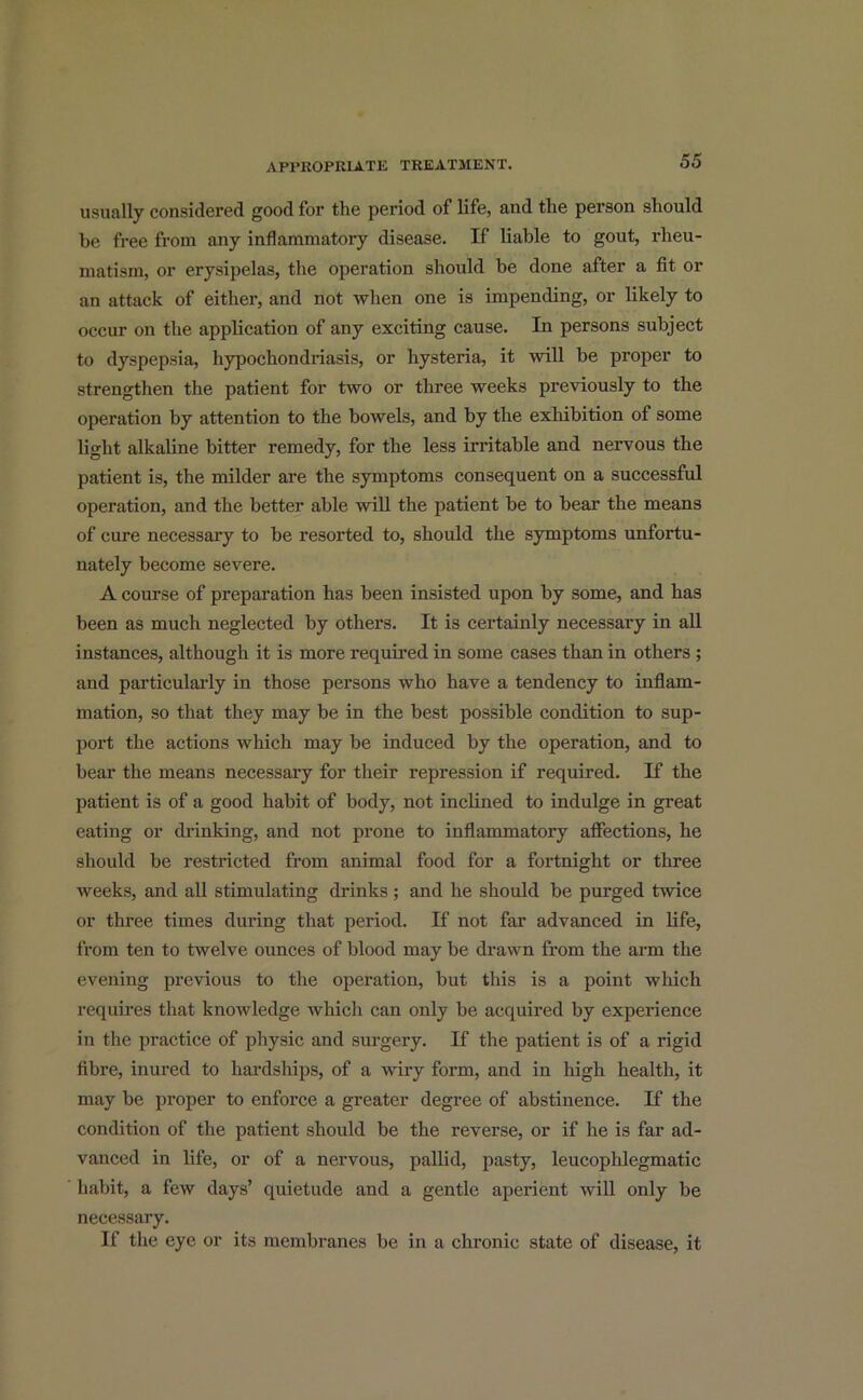 usually considered good for the period of life, and the person should be free from any inflammatory disease. If liable to gout, rheu- matism, or erysipelas, the operation should be done after a fit or an attack of either, and not when one is impending, or likely to occur on the application of any exciting cause. In persons subject to dyspepsia, hypochondriasis, or hysteria, it will be proper to strengthen the patient for two or three weeks previously to the operation by attention to the bowels, and by the exhibition of some light alkaline bitter remedy, for the less irritable and nervous the patient is, the milder are the symptoms consequent on a successful operation, and the better able will the patient be to bear the means of cure necessary to be resorted to, should the symptoms unfortu- nately become severe. A course of preparation has been insisted upon by some, and has been as much neglected by others. It is certainly necessary in all instances, although it is more required in some cases than in others ; and particularly in those persons who have a tendency to inflam- mation, so that they may be in the best possible condition to sup- port the actions which may be induced by the operation, and to bear the means necessary for their repression if required. If the patient is of a good habit of body, not inclined to indulge in great eating or drinking, and not prone to inflammatory affections, he should be restricted from animal food for a fortnight or three weeks, and all stimulating drinks ; and he should be purged twice or three times during that period. If not far advanced in life, from ten to twelve ounces of blood may be drawn from the arm the evening previous to the operation, but this is a point which requires that knowledge which can only be acquired by experience in the practice of physic and surgery. If the patient is of a rigid fibre, inured to hardships, of a wiry form, and in high health, it may be proper to enforce a greater degree of abstinence. If the condition of the patient should be the reverse, or if he is far ad- vanced in life, or of a nervous, pallid, pasty, leucophlegmatic habit, a few days’ quietude and a gentle aperient will only be necessary. If the eye or its membranes be in a chronic state of disease, it