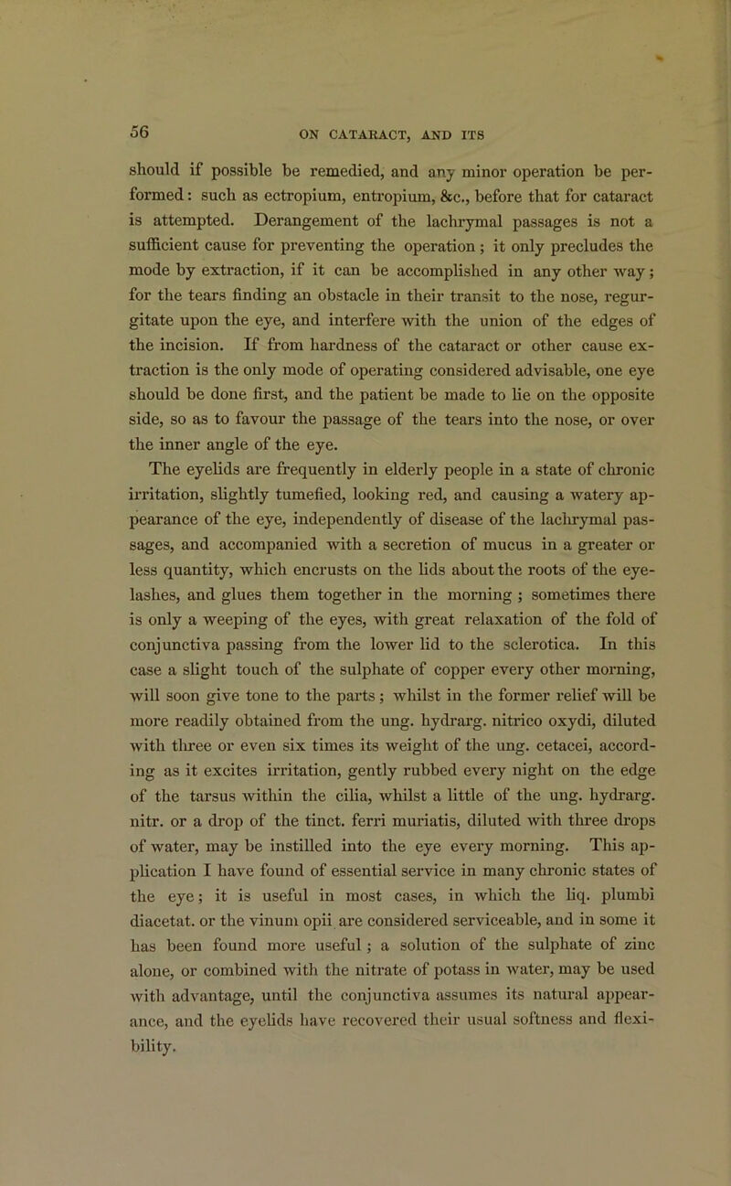 should if possible be remedied, and any minor operation be per- formed : such as ectropium, entropium, &c., before that for cataract is attempted. Derangement of the lachrymal passages is not a sufficient cause for preventing the operation; it only precludes the mode by extraction, if it can be accomplished in any other way; for the tears finding an obstacle in their transit to the nose, regur- gitate upon the eye, and interfere with the union of the edges of the incision. If from hardness of the cataract or other cause ex- traction is the only mode of operating considered advisable, one eye should be done first, and the patient be made to lie on the opposite side, so as to favour the passage of the tears into the nose, or over the inner angle of the eye. The eyelids are frequently in elderly people in a state of chronic irritation, slightly tumefied, looking red, and causing a watery ap- pearance of the eye, independently of disease of the lachrymal pas- sages, and accompanied with a secretion of mucus in a greater or less quantity, which encrusts on the lids about the roots of the eye- lashes, and glues them together in the morning ; sometimes there is only a weeping of the eyes, with great relaxation of the fold of conjunctiva passing from the lower lid to the sclerotica. In this case a slight touch of the sulphate of copper every other morning, will soon give tone to the parts ; whilst in the former relief will be more readily obtained from the ung. hydrarg. nitrico oxydi, diluted with three or even six times its weight of the ung. cetacei, accord- ing as it excites irritation, gently rubbed every night on the edge of the tarsus within the cilia, whilst a little of the ung. hydrarg. nitr. or a drop of the tinct. ferri muriatis, diluted with three drops of water, may be instilled into the eye every morning. This ap- plication I have found of essential service in many chronic states of the eye; it is useful in most cases, in which the liq. plumbi diacetat. or the vinum opii are considered serviceable, and in some it has been found more useful; a solution of the sulphate of zinc alone, or combined with the nitrate of potass in water, may be used with advantage, until the conjunctiva assumes its natural appear- ance, and the eyelids have recovered their usual softness and flexi- bility.