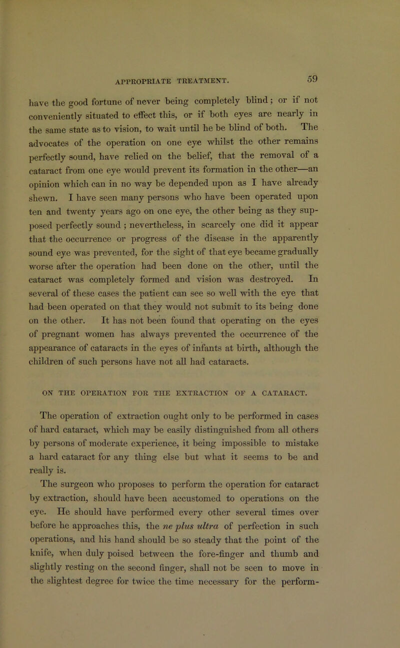 have the good fortune of never being completely blind ; or if not conveniently situated to effect this, or if both eyes are nearly in the same state as to vision, to wait until he be blind of both. The advocates of the operation on one eye whilst the other remains perfectly sound, have relied on the belief, that the removal of a cataract from one eye would prevent its formation in the other—an opinion which can in no way be depended upon as I have already shewn. I have seen many persons who have been operated upon ten and twenty years ago on one eye, the other being as they sup- posed perfectly sound ; nevertheless, in scarcely one did it appear that the occurrence or progress of the disease in the apparently sound eye was prevented, for the sight of that eye became gradually worse after the operation had been done on the other, until the cataract was completely formed and vision was destroyed. In several of these cases the patient can see so well with the eye that had been operated on that they would not submit to its being done on the other. It has not been found that operating on the eyes of pregnant women has always prevented the occurrence of the appearance of cataracts in the eyes of infants at birth, although the children of such persons have not all had cataracts. ON THE OPERATION FOR THE EXTRACTION OF A CATARACT. The operation of extraction ought only to be performed in cases of hard cataract, which may be easily distinguished from all others by persons of moderate experience, it being impossible to mistake a hard cataract for any thing else but what it seems to be and really is. The surgeon who proposes to perform the operation for cataract by extraction, should have been accustomed to operations on the eye. He should have performed every other several times over before he approaches this, the ne plus ultra of perfection in such operations, and his hand should be so steady that the point of the knife, when duly poised between the fore-finger and thumb and slightly resting on the second finger, shall not be seen to move in the slightest degree for twice the time necessary for the perform-