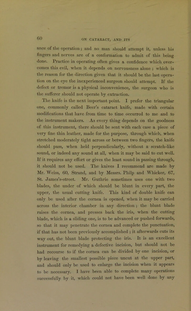 ance of the operation; and no man should attempt it, unless his fingers and nerves are of a conformation to admit of this being done. Practice in operating often gives a confidence which over- comes this evil, when it depends on nervousness alone ; which is the reason for the direction given that it should be the last opera- tion on the eye the inexperienced surgeon should attempt. If the defect or tremor is a physical inconvenience, the surgeon who is the sufferer should not operate by extraction. The knife is the next important point. I prefer the triangular one, commonly called Beer’s cataract knife, made with certain modifications that have from time to time occurred to me and to the instrument makers. As every thing depends on the goodness of this instrument, there should be sent with each case a piece of very fine thin leather, made for the purpose, through which, when stretched moderately tight across or between two fingers, the knife should pass, when held perpendicularly, without a scratch-like sound, or indeed any sound at all, when it may be said to cut well. If it requires any effort or gives the least sound in passing through, it should not be used. The knives I recommend are made by Mr. Weiss, 60, Strand, and by Messrs. Philp and Whicker, 67, St. James’s-street. Mr. G-uthrie sometimes uses one with two blades, the under of which should be blunt in every part, the upper, the usual cutting knife. This kind of double knife can only be used after the cornea is opened, when it may be carried across the interior chamber in any direction ; the blunt blade raises the cornea, and presses back the iris, when the cutting blade, which is a sliding one, is to be advanced or pushed forwards, so that it may penetrate the cornea and complete the punctuation, if that has not been previously accomplished ; it afterwards cuts its Avay out, the blunt blade protecting the iris. It is an excellent instrument for remedying a defective incision, but should not be had recourse to if the cornea can be divided by one incision, or by leaving the smallest possible piece uncut at the upper part, and should only be used to enlarge the incision when it appears to be necessary. I have been able to complete many operations successfully by it, which could not have been well done by any