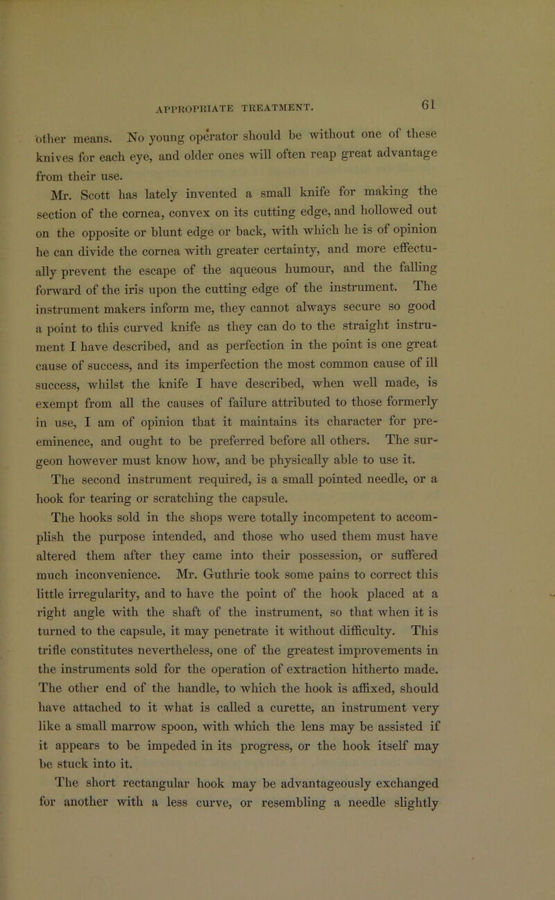 other means. No young operator should be without one of these knives for each eye, and older ones will often reap great advantage from their use. Mr. Scott has lately invented a small knife for making the section of the cornea, convex on its cutting edge, and hollowed out on the opposite or blunt edge or back, with which he is of opinion he can divide the cornea with greater certainty, and more effectu- ally prevent the escape of the aqueous humour, and the falling forward of the iris upon the cutting edge of the instrument. The instrument makers inform me, they cannot always secure so good a point to this curved knife as they can do to the straight instru- ment I have described, and as perfection in the point is one great cause of success, and its imperfection the most common cause of ill success, whilst the knife I have described, when well made, is exempt from all the causes of failure attributed to those formerly in use, I am of opinion that it maintains its character for pre- eminence, and ought to be preferred before all others. The sur- geon however must know how, and be physically able to use it. The second instrument required, is a small pointed needle, or a hook for tearing or scratching the capsule. The hooks sold in the shops were totally incompetent to accom- plish the purpose intended, and those who used them must have altered them after they came into their possession, or suffered much inconvenience. Mr. Guthrie took some pains to correct this little irregularity, and to have the point of the hook placed at a right angle with the shaft of the instrument, so that when it is turned to the capsule, it may penetrate it without difficulty. This trifle constitutes nevertheless, one of the greatest improvements in the instruments sold for the operation of extraction hitherto made. The other end of the handle, to which the hook is affixed, should have attached to it what is called a curette, an instrument very like a small marrow spoon, with which the lens may be assisted if it appears to be impeded in its progress, or the hook itself may be stuck into it. The short rectangular hook may be advantageously exchanged for another with a less curve, or resembling a needle slightly