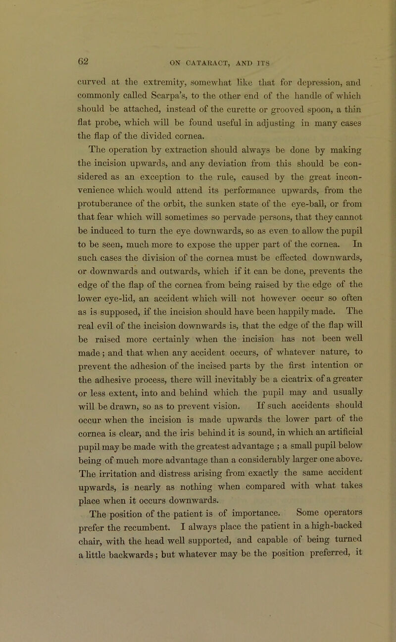 curved at the extremity, somewhat like that for depression, and commonly called Scarpa’s, to the other end of the handle of which should he attached, instead of the curette or grooved spoon, a thin flat probe, which will be found useful in adjusting in many cases the flap of the divided cornea. The operation by extraction should always be done by making the incision upwards, and any deviation from this should be con- sidered as an exception to the rule, caused by the great incon- venience which would attend its performance upwards, from the protuberance of the orbit, the sunken state of the eye-ball, or from that fear which will sometimes so pervade persons, that they cannot be induced to turn the eye downwards, so as even to allow the pupil to be seen, much more to expose the upper part of the cornea. In such cases the division of the cornea must be effected downwards, or downwards and outwards, which if it can be done, prevents the edge of the flap of the cornea from being raised by the edge of the lower eye-lid, an accident which will not however occur so often as is supposed, if the incision should have been happily made. The real evil of the incision downwards is, that the edge of the flap will be raised more certainly when the incision has not been well made; and that when any accident occurs, of whatever nature, to prevent the adhesion of the incised parts by the first intention or the adhesive process, there will inevitably be a cicatrix of a greater or less extent, into and behind which the pupil may and usually will be drawn, so as to prevent vision. If such accidents should occur when the incision is made upwards the lower part of the cornea is clear, and the iris behind it is sound, in which an artificial pupil may be made with the greatest advantage ; a small pupil below being of much more advantage than a considerably larger one above. The irritation and distress arising from exactly the same accident upwards, is nearly as nothing when compared with what takes place when it occurs downwards. The position of the patient is of importance. Some operators prefer the recumbent. I always place the patient in a high-backed chair, with the head well supported, and capable of being turned a little backwards ; but whatever may be the position preferred, it