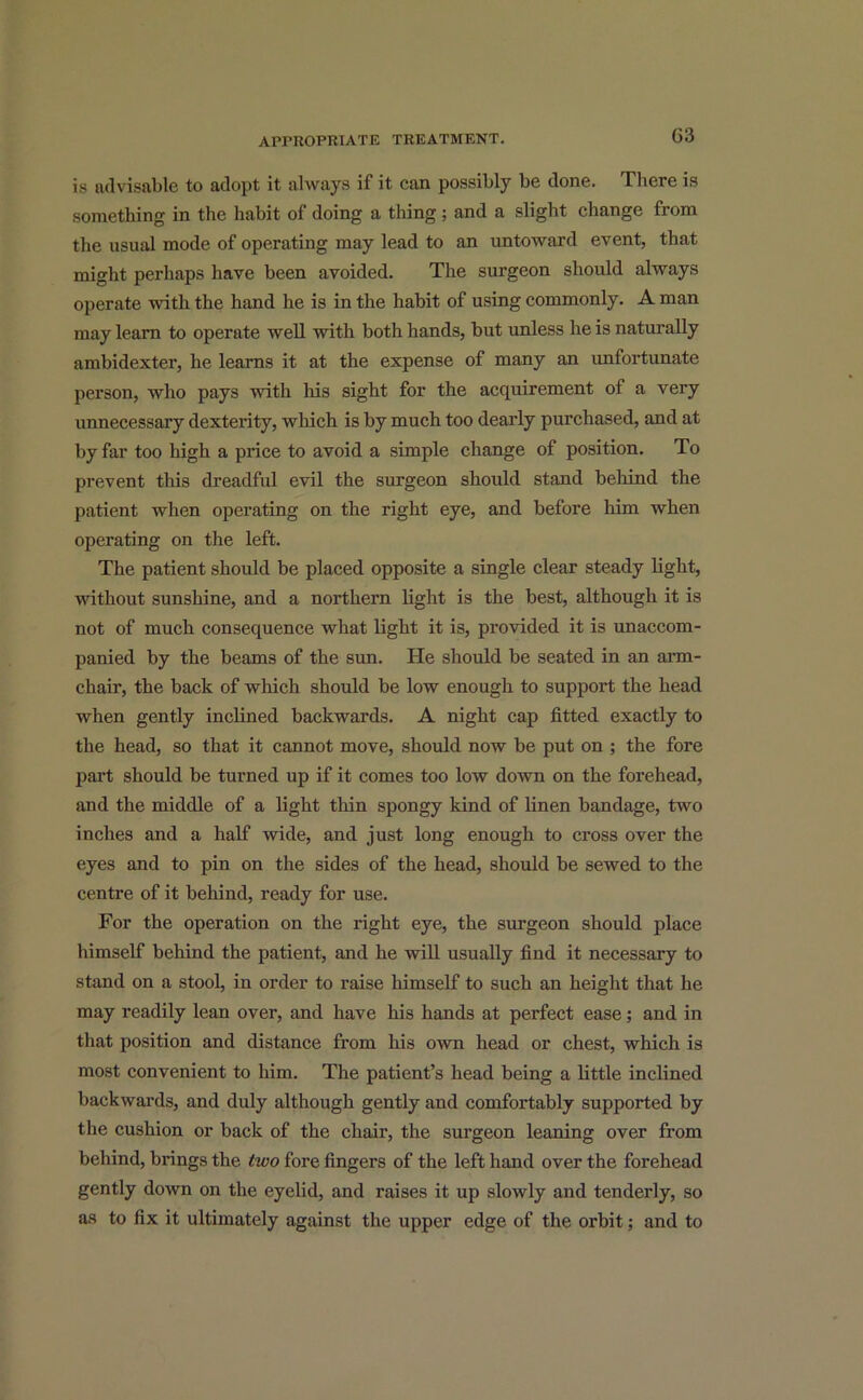 03 is advisable to adopt it always if it can possibly be done. There is something in the habit of doing a tiling ; and a slight change from the usual mode of operating may lead to an untoward event, that might perhaps have been avoided. The surgeon should always operate with the hand he is in the habit of using commonly. A man may learn to operate well with both hands, but unless he is naturally ambidexter, he learns it at the expense of many an unfortunate person, who pays with his sight for the acquirement of a very unnecessary dexterity, which is by much too dearly purchased, and at by far too high a price to avoid a simple change of position. To prevent this dreadful evil the surgeon should stand behind the patient when operating on the right eye, and before him when operating on the left. The patient should be placed opposite a single clear steady light, without sunshine, and a northern light is the best, although it is not of much consequence what light it is, provided it is unaccom- panied by the beams of the sun. He should be seated in an arm- chair, the back of which should be low enough to support the head when gently inclined backwards. A night cap fitted exactly to the head, so that it cannot move, should now be put on ; the fore part should be turned up if it comes too low down on the forehead, and the middle of a light thin spongy kind of linen bandage, two inches and a half wide, and just long enough to cross over the eyes and to pin on the sides of the head, should be sewed to the centre of it behind, ready for use. For the operation on the right eye, the surgeon should place himself behind the patient, and he will usually find it necessary to stand on a stool, in order to raise himself to such an height that he may readily lean over, and have his hands at perfect ease; and in that position and distance from his own head or chest, which is most convenient to him. The patient’s head being a little inclined backwards, and duly although gently and comfortably supported by the cushion or back of the chair, the surgeon leaning over from behind, brings the two fore fingers of the left hand over the forehead gently down on the eyelid, and raises it up slowly and tenderly, so as to fix it ultimately against the upper edge of the orbit; and to