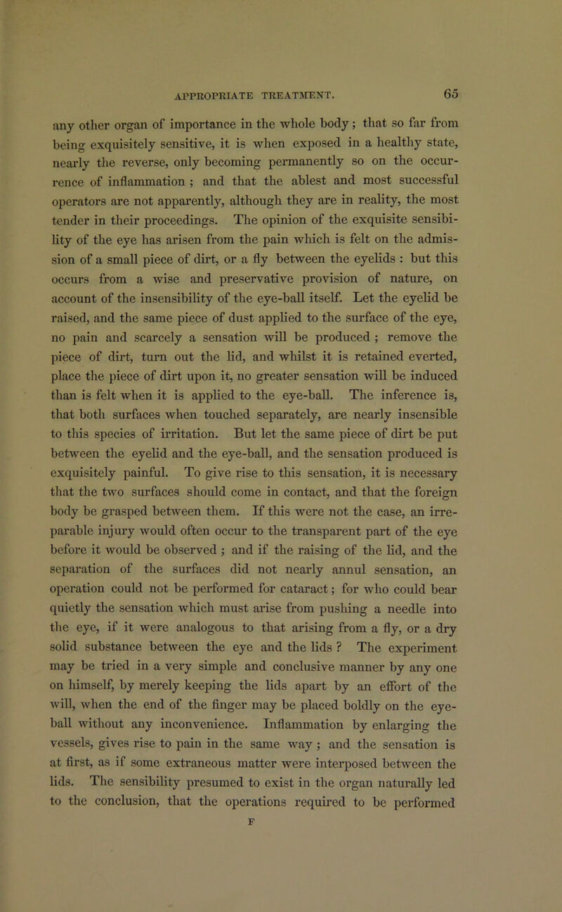 any other organ of importance in the whole body ; that so far from being exquisitely sensitive, it is when exposed in a healthy state, nearly the reverse, only becoming permanently so on the occur- rence of inflammation ; and that the ablest and most successful operators are not apparently, although they are in reality, the most tender in their proceedings. The opinion of the exquisite sensibi- lity of the eye has arisen from the pain which is felt on the admis- sion of a small piece of dirt, or a fly between the eyelids : but this occurs from a wise and preservative provision of nature, on account of the insensibility of the eye-ball itself. Let the eyelid be raised, and the same piece of dust applied to the surface of the eye, no pain and scarcely a sensation will be produced ; remove the piece of dirt, turn out the lid, and whilst it is retained everted, place the piece of dirt upon it, no greater sensation will be induced than is felt when it is applied to the eye-ball. The inference is, that both surfaces when touched separately, are nearly insensible to this species of irritation. But let the same piece of dirt be put between the eyelid and the eye-ball, and the sensation produced is exquisitely painful. To give rise to this sensation, it is necessary that the two surfaces should come in contact, and that the foreign body be grasped between them. If this were not the case, an irre- parable injury would often occur to the transparent part of the eye before it would be observed ; and if the raising of the lid, and the separation of the surfaces did not nearly annul sensation, an operation could not be performed for cataract; for who could bear quietly the sensation which must arise from pushing a needle into the eye, if it were analogous to that arising from a fly, or a dry solid substance between the eye and the lids ? The experiment may be tried in a very simple and conclusive manner by any one on himself, by merely keeping the lids apart by an effort of the will, when the end of the finger may be placed boldly on the eye- ball without any inconvenience. Inflammation by enlarging the vessels, gives rise to pain in the same way ; and the sensation is at first, as if some extraneous matter were interposed between the lids. The sensibility presumed to exist in the organ naturally led to the conclusion, that the operations required to be performed F