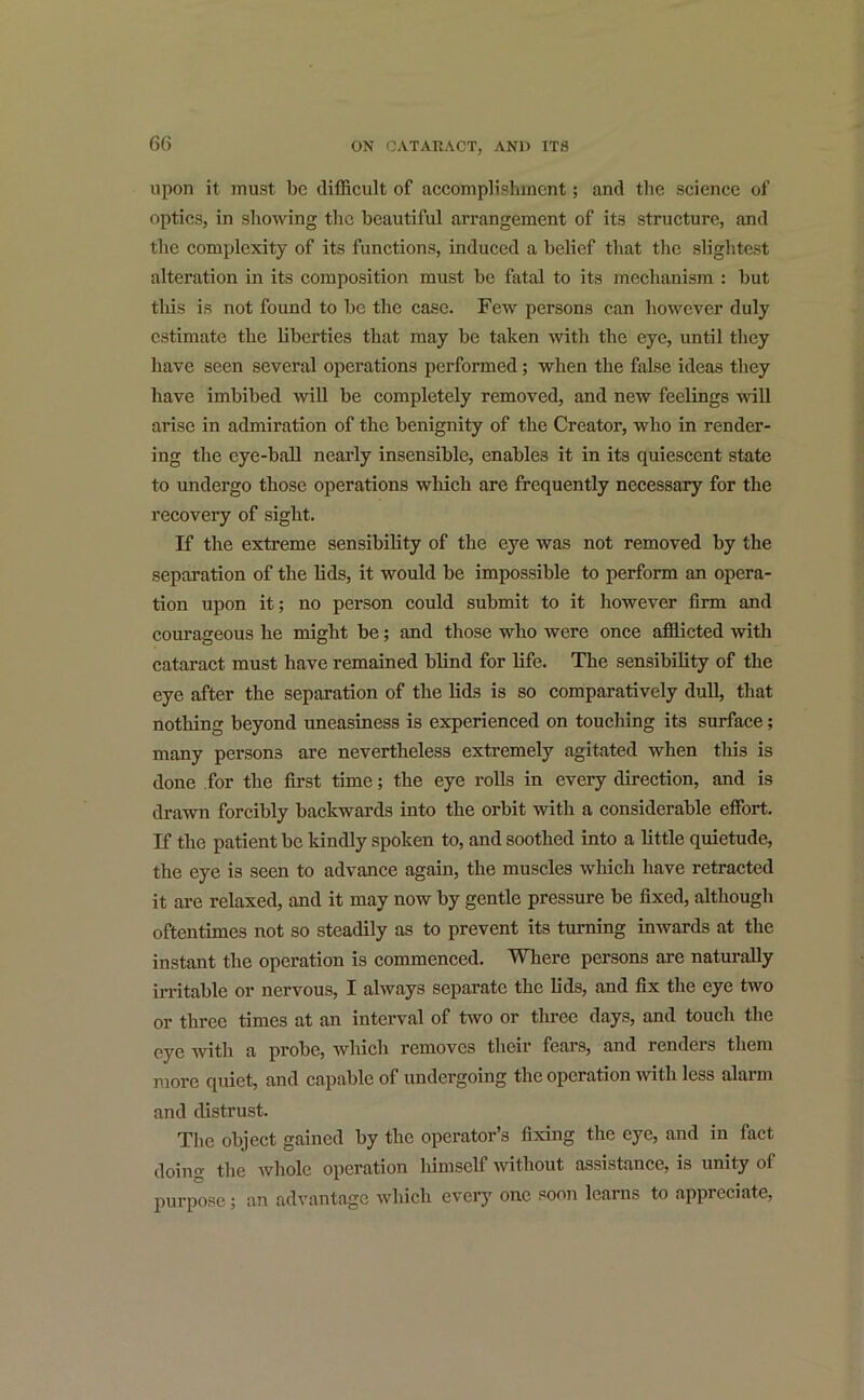 upon it must be difficult of accomplishment; and the science of optics, in showing the beautiful arrangement of its structure, and the complexity of its functions, induced a belief that the slightest alteration in its composition must be fatal to its mechanism : but this is not found to lie the case. Few persons can however duly estimate the liberties that may be taken with the eye, until they have seen several operations performed; when the false ideas they have imbibed will be completely removed, and new feelings will arise in admiration of the benignity of the Creator, who in render- ing the eye-ball nearly insensible, enables it in its quiescent state to undergo those operations which are frequently necessary for the recovery of sight. If the extreme sensibility of the eye was not removed by the separation of the lids, it would be impossible to perform an opera- tion upon it; no person could submit to it however firm and courageous he might be; and those who were once afflicted with cataract must have remained blind for life. The sensibility of the eye after the separation of the lids is so comparatively dull, that nothing beyond uneasiness is experienced on touching its surface; many persons are nevertheless extremely agitated when this is done for the first time; the eye rolls in every direction, and is drawn forcibly backwards into the orbit with a considerable effort. If the patient be kindly spoken to, and soothed into a little quietude, the eye is seen to advance again, the muscles which have retracted it are relaxed, and it may now by gentle pressure be fixed, although oftentimes not so steadily as to prevent its turning inwards at the instant the operation is commenced. Where persons are naturally irritable or nervous, I always separate the lids, and fix the eye two or three times at an interval of two or three days, and touch the @y@ with a probe, which removes then* feais, and rendeis them more quiet, and capable of undergoing the operation with less alaim and distrust. The object gained by the operator’s fixing the eye, and in fact doina' the whole operation liimsclf without assistance, is unity of purpose; an advantage which every one soon learns to appreciate,