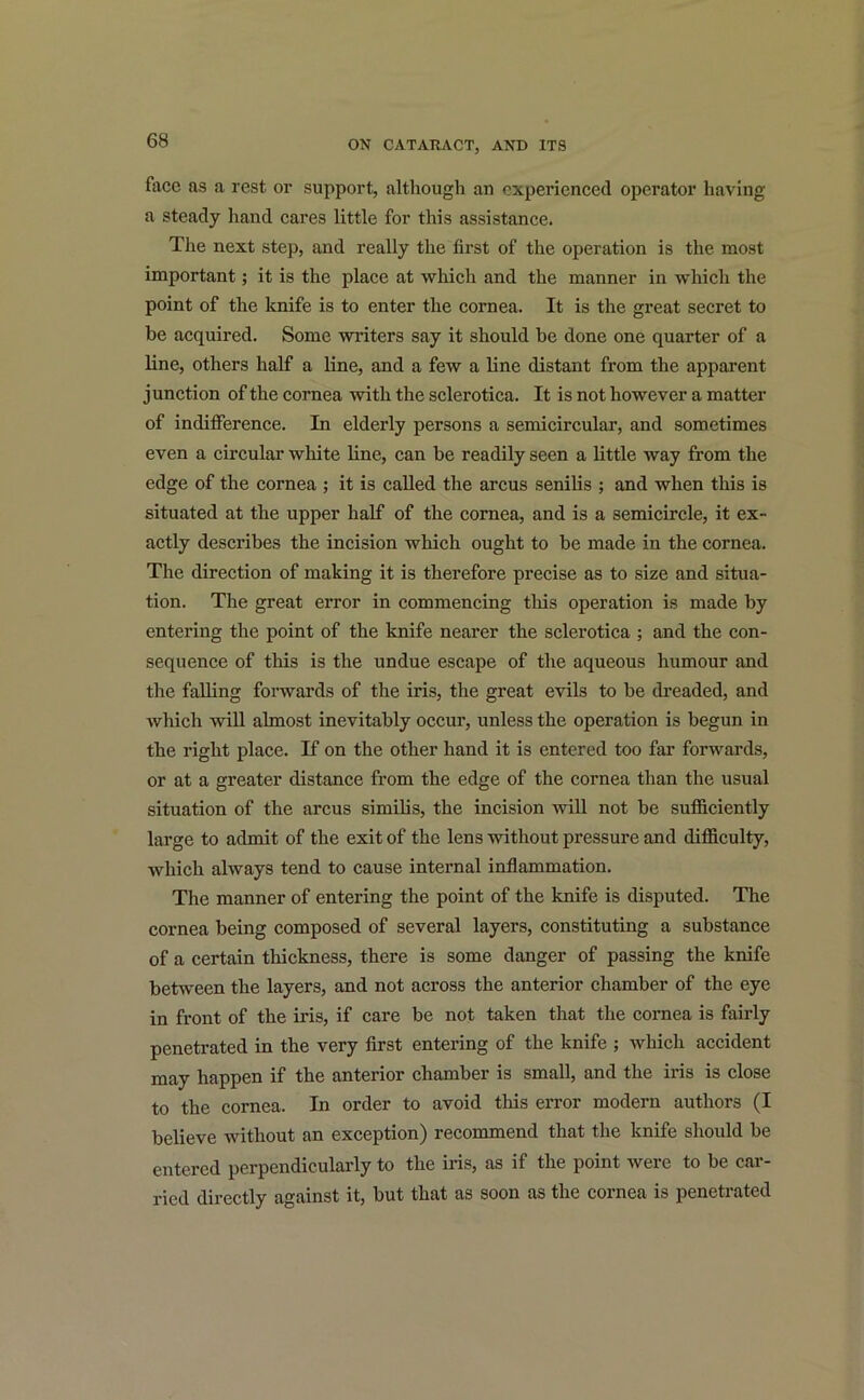 face as a rest or support, although an experienced operator having a steady hand cares little for this assistance. The next step, and really the first of the operation is the most important; it is the place at which and the manner in which the point of the knife is to enter the cornea. It is the great secret to be acquired. Some writers say it should be done one quarter of a line, others half a line, and a few a line distant from the apparent junction of the cornea with the sclerotica. It is not however a matter of indifference. In elderly persons a semicircular, and sometimes even a circular white line, can be readily seen a little way from the edge of the cornea ; it is called the arcus senilis ; and when this is situated at the upper half of the cornea, and is a semicircle, it ex- actly describes the incision which ought to be made in the cornea. The direction of making it is therefore precise as to size and situa- tion. The great error in commencing this operation is made by entering the point of the knife nearer the sclerotica ; and the con- sequence of this is the undue escape of the aqueous humour and the falling forwards of the iris, the great evils to be dreaded, and which will almost inevitably occur, unless the operation is begun in the right place. If on the other hand it is entered too far forwards, or at a greater distance from the edge of the cornea than the usual situation of the arcus similis, the incision will not be sufficiently large to admit of the exit of the lens without pressure and difficulty, which always tend to cause internal inflammation. The manner of entering the point of the knife is disputed. The cornea being composed of several layers, constituting a substance of a certain thickness, there is some danger of passing the knife between the layers, and not across the anterior chamber of the eye in front of the iris, if care be not taken that the cornea is fairly penetrated in the very first entering of the knife ; which accident may happen if the anterior chamber is small, and the iris is close to the cornea. In order to avoid this error modern authors (I believe without an exception) recommend that the knife should be entered perpendicularly to the iris, as if the point were to be car- ried directly against it, but that as soon as the cornea is penetrated